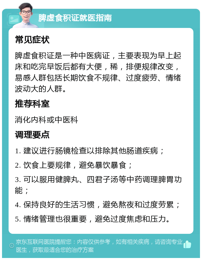 脾虚食积证就医指南 常见症状 脾虚食积证是一种中医病证，主要表现为早上起床和吃完早饭后都有大便，稀，排便规律改变，易感人群包括长期饮食不规律、过度疲劳、情绪波动大的人群。 推荐科室 消化内科或中医科 调理要点 1. 建议进行肠镜检查以排除其他肠道疾病； 2. 饮食上要规律，避免暴饮暴食； 3. 可以服用健脾丸、四君子汤等中药调理脾胃功能； 4. 保持良好的生活习惯，避免熬夜和过度劳累； 5. 情绪管理也很重要，避免过度焦虑和压力。