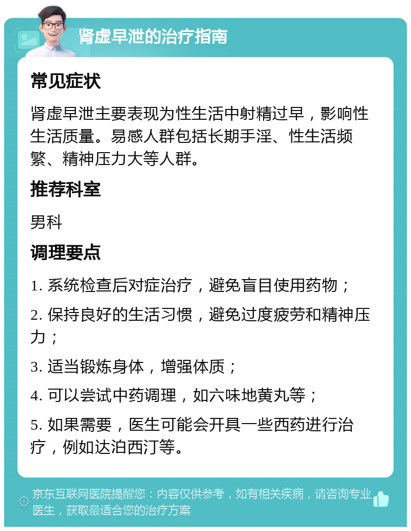 肾虚早泄的治疗指南 常见症状 肾虚早泄主要表现为性生活中射精过早，影响性生活质量。易感人群包括长期手淫、性生活频繁、精神压力大等人群。 推荐科室 男科 调理要点 1. 系统检查后对症治疗，避免盲目使用药物； 2. 保持良好的生活习惯，避免过度疲劳和精神压力； 3. 适当锻炼身体，增强体质； 4. 可以尝试中药调理，如六味地黄丸等； 5. 如果需要，医生可能会开具一些西药进行治疗，例如达泊西汀等。