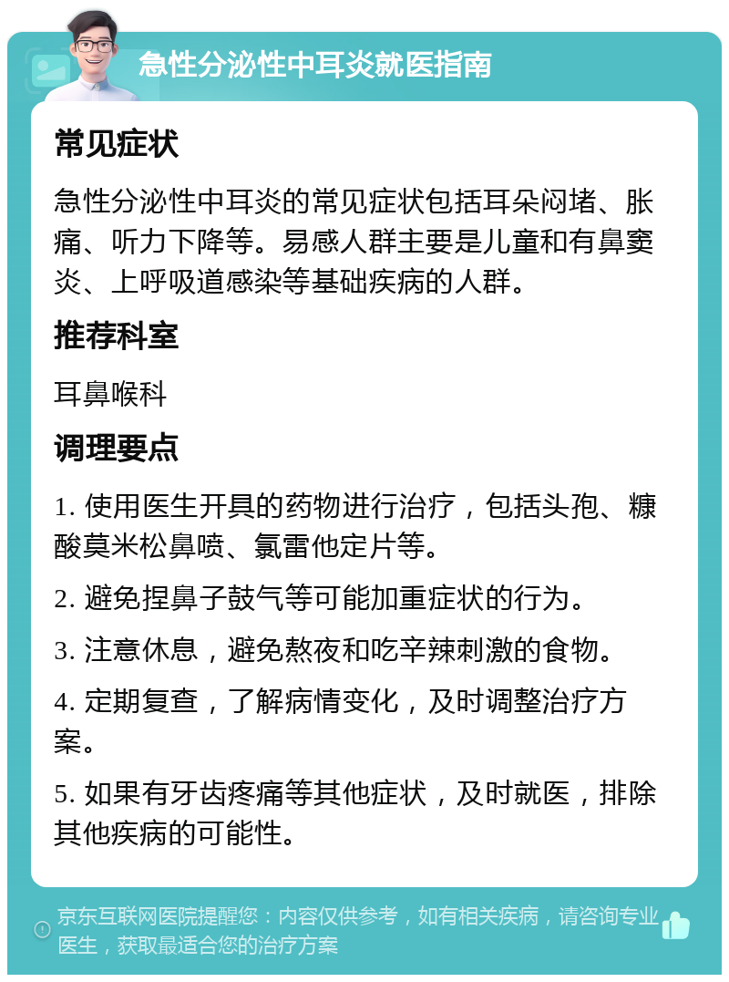 急性分泌性中耳炎就医指南 常见症状 急性分泌性中耳炎的常见症状包括耳朵闷堵、胀痛、听力下降等。易感人群主要是儿童和有鼻窦炎、上呼吸道感染等基础疾病的人群。 推荐科室 耳鼻喉科 调理要点 1. 使用医生开具的药物进行治疗，包括头孢、糠酸莫米松鼻喷、氯雷他定片等。 2. 避免捏鼻子鼓气等可能加重症状的行为。 3. 注意休息，避免熬夜和吃辛辣刺激的食物。 4. 定期复查，了解病情变化，及时调整治疗方案。 5. 如果有牙齿疼痛等其他症状，及时就医，排除其他疾病的可能性。