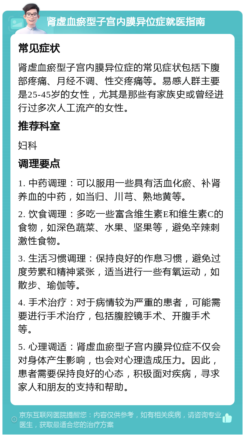 肾虚血瘀型子宫内膜异位症就医指南 常见症状 肾虚血瘀型子宫内膜异位症的常见症状包括下腹部疼痛、月经不调、性交疼痛等。易感人群主要是25-45岁的女性，尤其是那些有家族史或曾经进行过多次人工流产的女性。 推荐科室 妇科 调理要点 1. 中药调理：可以服用一些具有活血化瘀、补肾养血的中药，如当归、川芎、熟地黄等。 2. 饮食调理：多吃一些富含维生素E和维生素C的食物，如深色蔬菜、水果、坚果等，避免辛辣刺激性食物。 3. 生活习惯调理：保持良好的作息习惯，避免过度劳累和精神紧张，适当进行一些有氧运动，如散步、瑜伽等。 4. 手术治疗：对于病情较为严重的患者，可能需要进行手术治疗，包括腹腔镜手术、开腹手术等。 5. 心理调适：肾虚血瘀型子宫内膜异位症不仅会对身体产生影响，也会对心理造成压力。因此，患者需要保持良好的心态，积极面对疾病，寻求家人和朋友的支持和帮助。