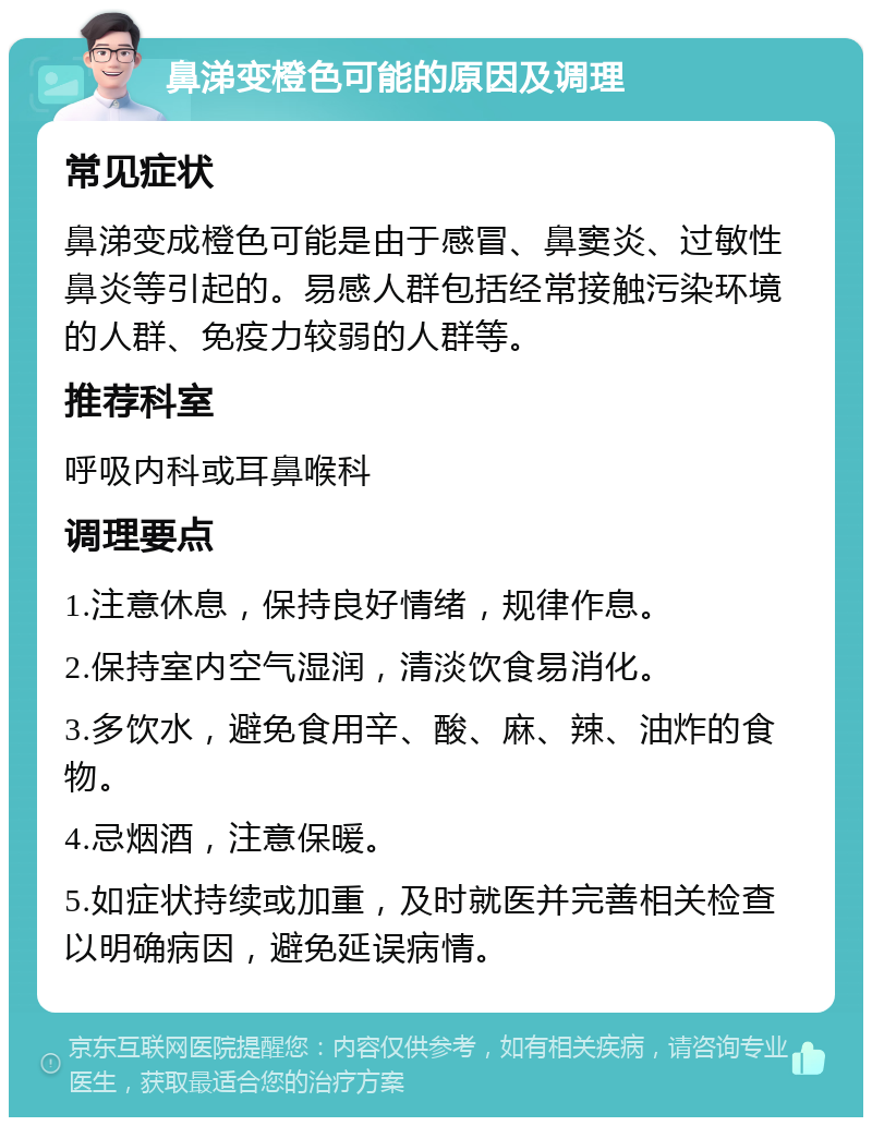 鼻涕变橙色可能的原因及调理 常见症状 鼻涕变成橙色可能是由于感冒、鼻窦炎、过敏性鼻炎等引起的。易感人群包括经常接触污染环境的人群、免疫力较弱的人群等。 推荐科室 呼吸内科或耳鼻喉科 调理要点 1.注意休息，保持良好情绪，规律作息。 2.保持室内空气湿润，清淡饮食易消化。 3.多饮水，避免食用辛、酸、麻、辣、油炸的食物。 4.忌烟酒，注意保暖。 5.如症状持续或加重，及时就医并完善相关检查以明确病因，避免延误病情。