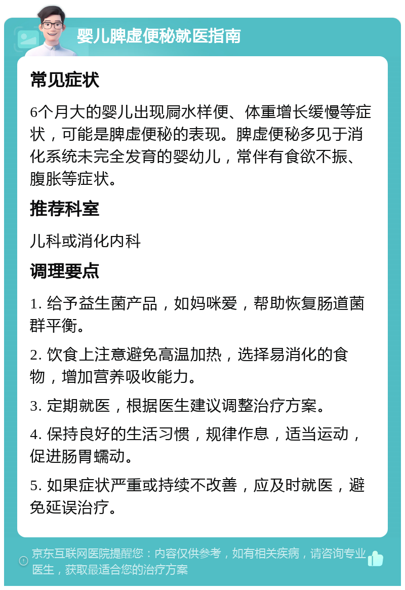 婴儿脾虚便秘就医指南 常见症状 6个月大的婴儿出现屙水样便、体重增长缓慢等症状，可能是脾虚便秘的表现。脾虚便秘多见于消化系统未完全发育的婴幼儿，常伴有食欲不振、腹胀等症状。 推荐科室 儿科或消化内科 调理要点 1. 给予益生菌产品，如妈咪爱，帮助恢复肠道菌群平衡。 2. 饮食上注意避免高温加热，选择易消化的食物，增加营养吸收能力。 3. 定期就医，根据医生建议调整治疗方案。 4. 保持良好的生活习惯，规律作息，适当运动，促进肠胃蠕动。 5. 如果症状严重或持续不改善，应及时就医，避免延误治疗。