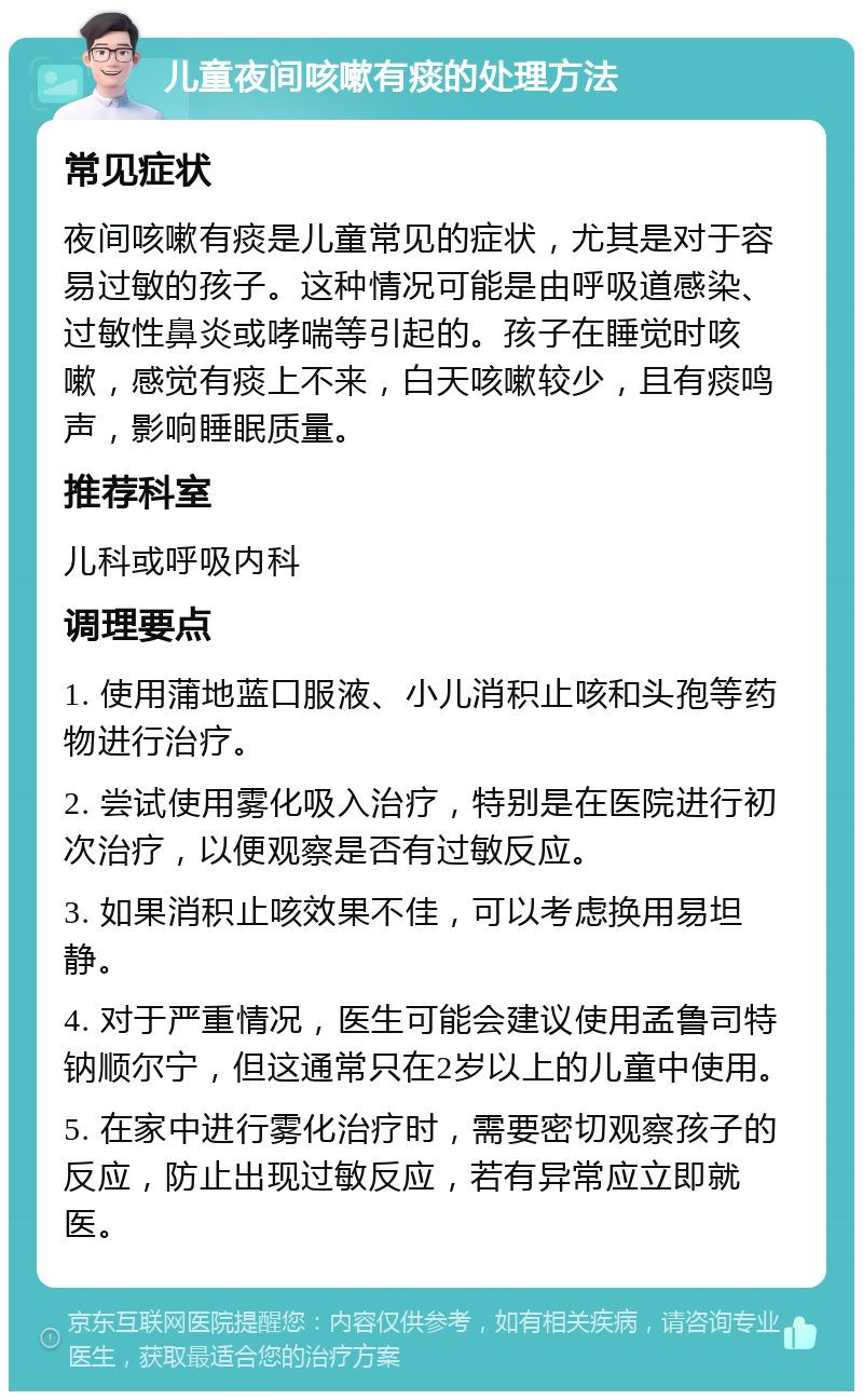 儿童夜间咳嗽有痰的处理方法 常见症状 夜间咳嗽有痰是儿童常见的症状，尤其是对于容易过敏的孩子。这种情况可能是由呼吸道感染、过敏性鼻炎或哮喘等引起的。孩子在睡觉时咳嗽，感觉有痰上不来，白天咳嗽较少，且有痰鸣声，影响睡眠质量。 推荐科室 儿科或呼吸内科 调理要点 1. 使用蒲地蓝口服液、小儿消积止咳和头孢等药物进行治疗。 2. 尝试使用雾化吸入治疗，特别是在医院进行初次治疗，以便观察是否有过敏反应。 3. 如果消积止咳效果不佳，可以考虑换用易坦静。 4. 对于严重情况，医生可能会建议使用孟鲁司特钠顺尔宁，但这通常只在2岁以上的儿童中使用。 5. 在家中进行雾化治疗时，需要密切观察孩子的反应，防止出现过敏反应，若有异常应立即就医。