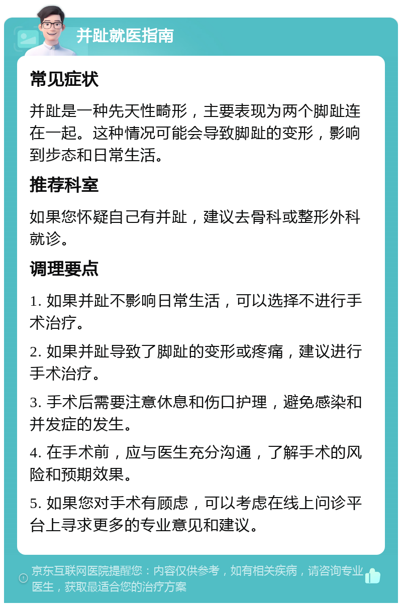 并趾就医指南 常见症状 并趾是一种先天性畸形，主要表现为两个脚趾连在一起。这种情况可能会导致脚趾的变形，影响到步态和日常生活。 推荐科室 如果您怀疑自己有并趾，建议去骨科或整形外科就诊。 调理要点 1. 如果并趾不影响日常生活，可以选择不进行手术治疗。 2. 如果并趾导致了脚趾的变形或疼痛，建议进行手术治疗。 3. 手术后需要注意休息和伤口护理，避免感染和并发症的发生。 4. 在手术前，应与医生充分沟通，了解手术的风险和预期效果。 5. 如果您对手术有顾虑，可以考虑在线上问诊平台上寻求更多的专业意见和建议。