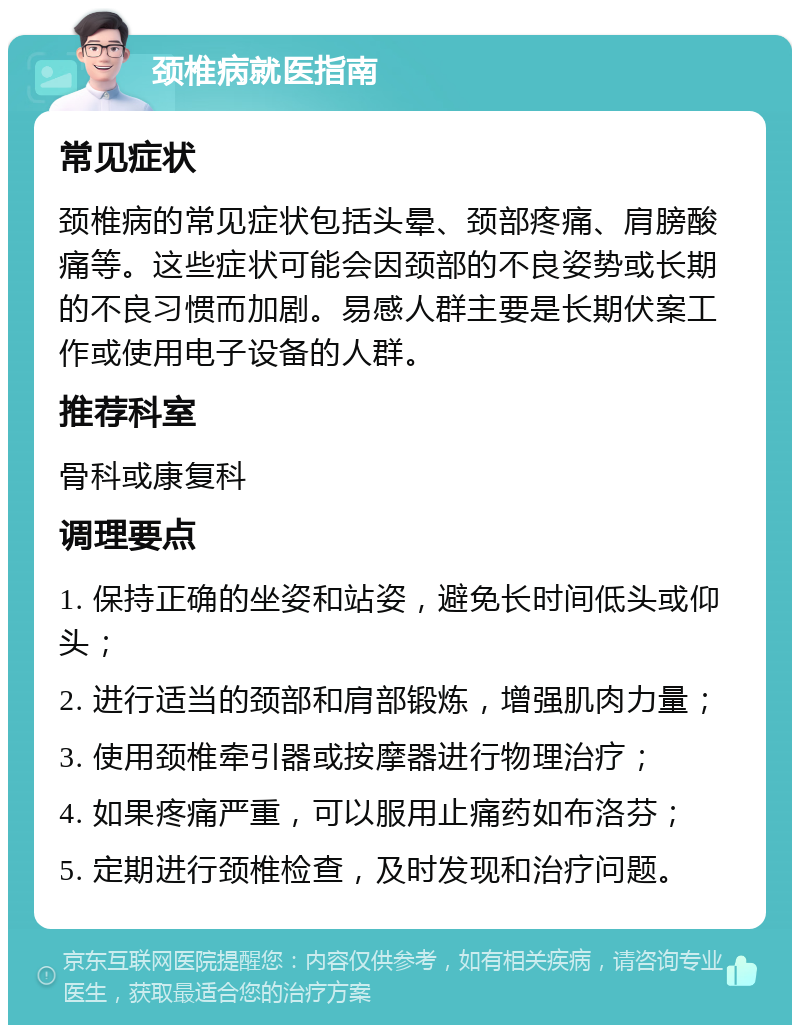 颈椎病就医指南 常见症状 颈椎病的常见症状包括头晕、颈部疼痛、肩膀酸痛等。这些症状可能会因颈部的不良姿势或长期的不良习惯而加剧。易感人群主要是长期伏案工作或使用电子设备的人群。 推荐科室 骨科或康复科 调理要点 1. 保持正确的坐姿和站姿，避免长时间低头或仰头； 2. 进行适当的颈部和肩部锻炼，增强肌肉力量； 3. 使用颈椎牵引器或按摩器进行物理治疗； 4. 如果疼痛严重，可以服用止痛药如布洛芬； 5. 定期进行颈椎检查，及时发现和治疗问题。