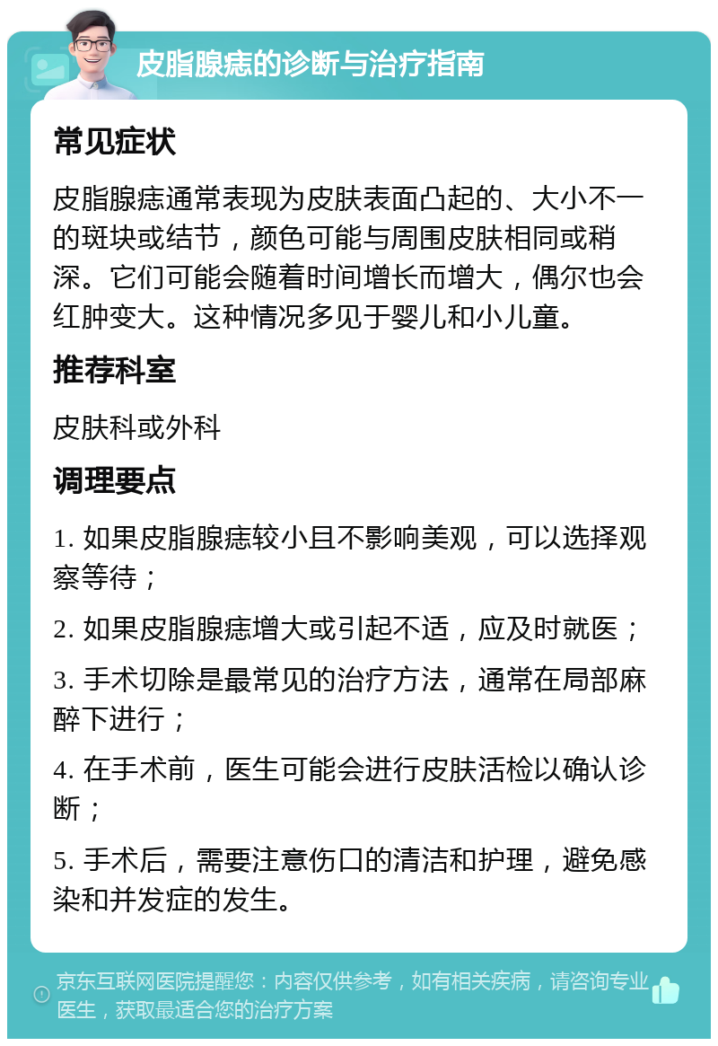 皮脂腺痣的诊断与治疗指南 常见症状 皮脂腺痣通常表现为皮肤表面凸起的、大小不一的斑块或结节，颜色可能与周围皮肤相同或稍深。它们可能会随着时间增长而增大，偶尔也会红肿变大。这种情况多见于婴儿和小儿童。 推荐科室 皮肤科或外科 调理要点 1. 如果皮脂腺痣较小且不影响美观，可以选择观察等待； 2. 如果皮脂腺痣增大或引起不适，应及时就医； 3. 手术切除是最常见的治疗方法，通常在局部麻醉下进行； 4. 在手术前，医生可能会进行皮肤活检以确认诊断； 5. 手术后，需要注意伤口的清洁和护理，避免感染和并发症的发生。