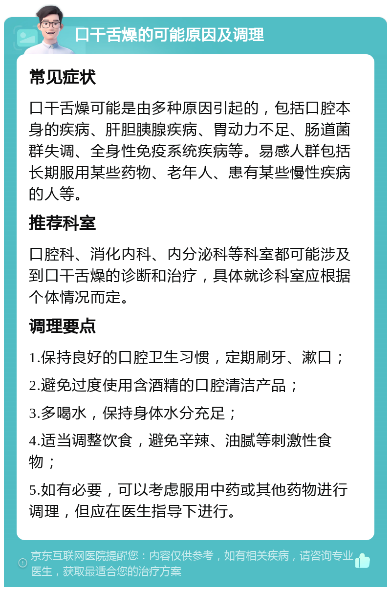 口干舌燥的可能原因及调理 常见症状 口干舌燥可能是由多种原因引起的，包括口腔本身的疾病、肝胆胰腺疾病、胃动力不足、肠道菌群失调、全身性免疫系统疾病等。易感人群包括长期服用某些药物、老年人、患有某些慢性疾病的人等。 推荐科室 口腔科、消化内科、内分泌科等科室都可能涉及到口干舌燥的诊断和治疗，具体就诊科室应根据个体情况而定。 调理要点 1.保持良好的口腔卫生习惯，定期刷牙、漱口； 2.避免过度使用含酒精的口腔清洁产品； 3.多喝水，保持身体水分充足； 4.适当调整饮食，避免辛辣、油腻等刺激性食物； 5.如有必要，可以考虑服用中药或其他药物进行调理，但应在医生指导下进行。