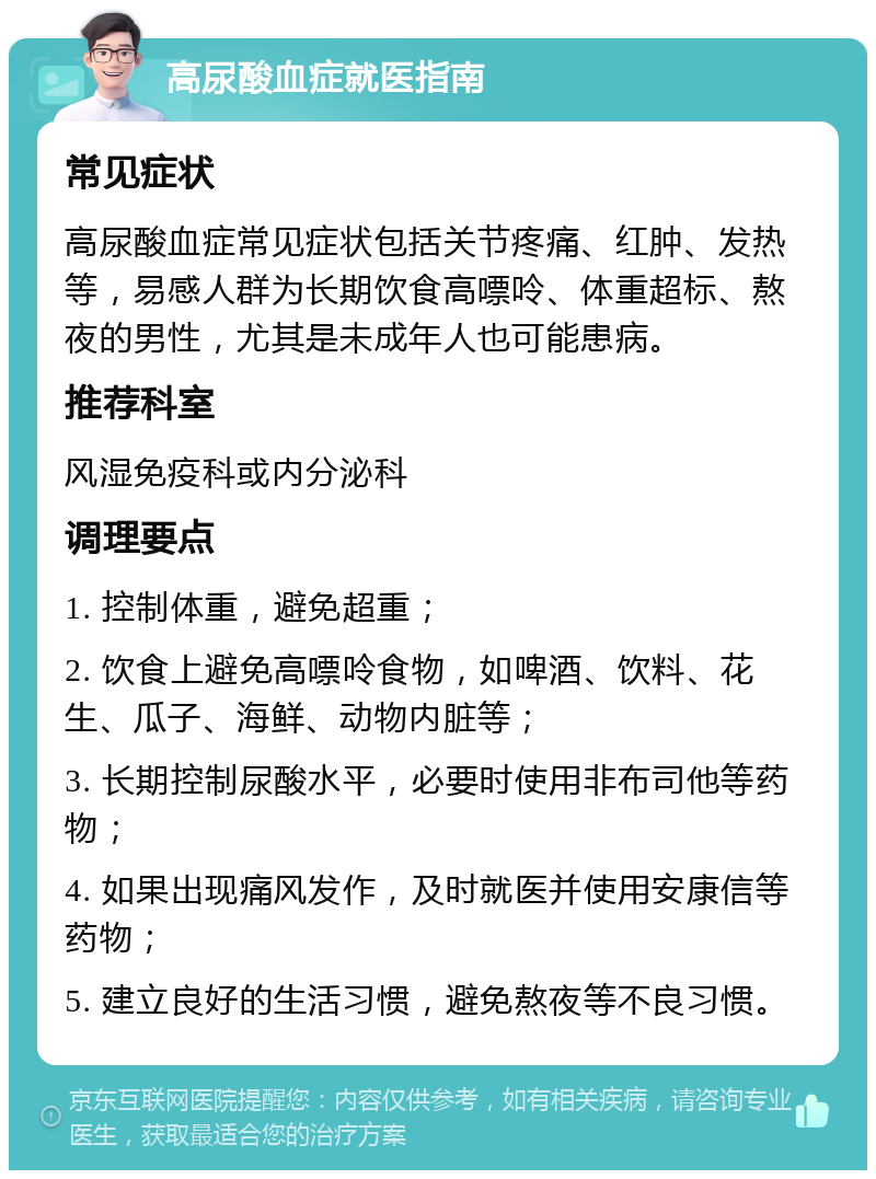 高尿酸血症就医指南 常见症状 高尿酸血症常见症状包括关节疼痛、红肿、发热等，易感人群为长期饮食高嘌呤、体重超标、熬夜的男性，尤其是未成年人也可能患病。 推荐科室 风湿免疫科或内分泌科 调理要点 1. 控制体重，避免超重； 2. 饮食上避免高嘌呤食物，如啤酒、饮料、花生、瓜子、海鲜、动物内脏等； 3. 长期控制尿酸水平，必要时使用非布司他等药物； 4. 如果出现痛风发作，及时就医并使用安康信等药物； 5. 建立良好的生活习惯，避免熬夜等不良习惯。