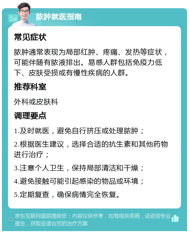 脓肿就医指南 常见症状 脓肿通常表现为局部红肿、疼痛、发热等症状，可能伴随有脓液排出。易感人群包括免疫力低下、皮肤受损或有慢性疾病的人群。 推荐科室 外科或皮肤科 调理要点 1.及时就医，避免自行挤压或处理脓肿； 2.根据医生建议，选择合适的抗生素和其他药物进行治疗； 3.注意个人卫生，保持局部清洁和干燥； 4.避免接触可能引起感染的物品或环境； 5.定期复查，确保病情完全恢复。