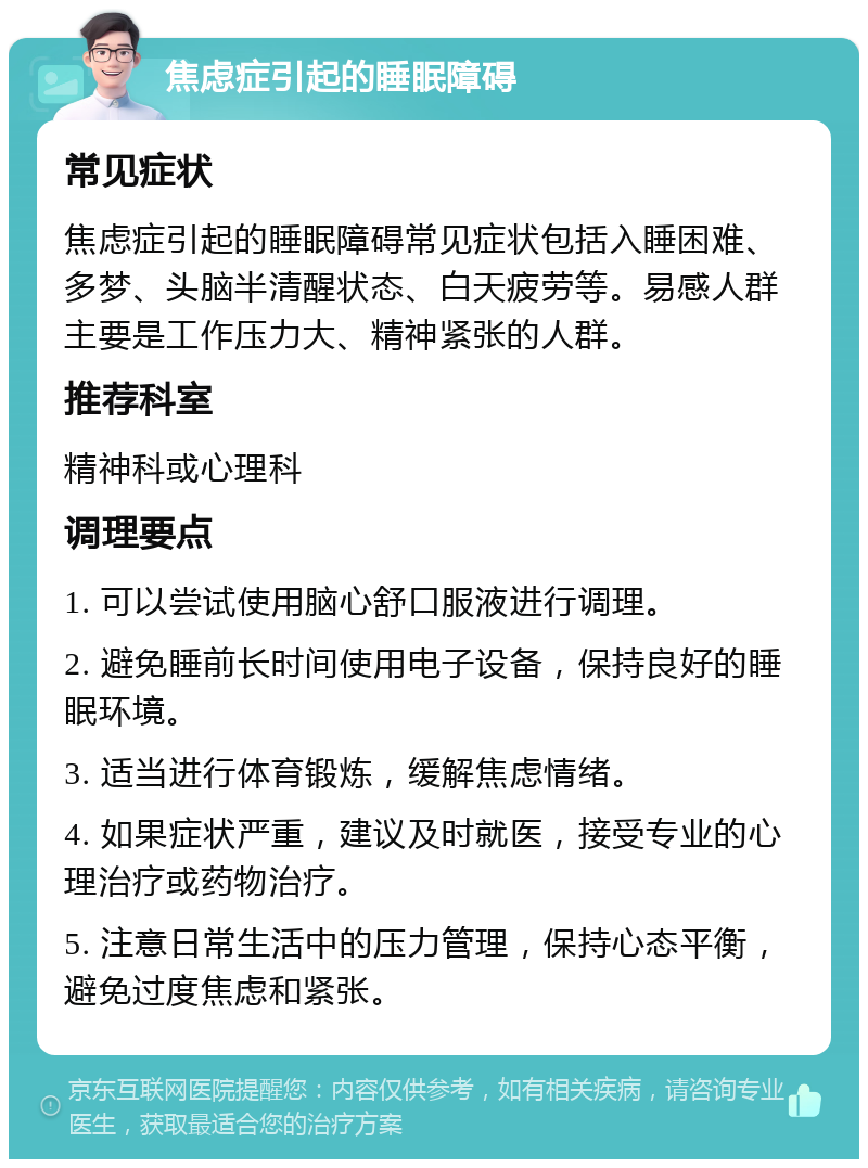 焦虑症引起的睡眠障碍 常见症状 焦虑症引起的睡眠障碍常见症状包括入睡困难、多梦、头脑半清醒状态、白天疲劳等。易感人群主要是工作压力大、精神紧张的人群。 推荐科室 精神科或心理科 调理要点 1. 可以尝试使用脑心舒口服液进行调理。 2. 避免睡前长时间使用电子设备，保持良好的睡眠环境。 3. 适当进行体育锻炼，缓解焦虑情绪。 4. 如果症状严重，建议及时就医，接受专业的心理治疗或药物治疗。 5. 注意日常生活中的压力管理，保持心态平衡，避免过度焦虑和紧张。