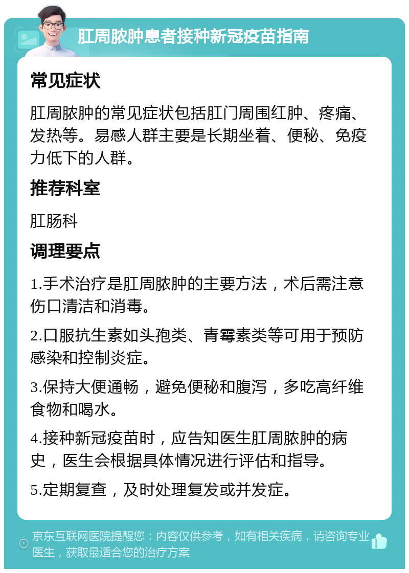 肛周脓肿患者接种新冠疫苗指南 常见症状 肛周脓肿的常见症状包括肛门周围红肿、疼痛、发热等。易感人群主要是长期坐着、便秘、免疫力低下的人群。 推荐科室 肛肠科 调理要点 1.手术治疗是肛周脓肿的主要方法，术后需注意伤口清洁和消毒。 2.口服抗生素如头孢类、青霉素类等可用于预防感染和控制炎症。 3.保持大便通畅，避免便秘和腹泻，多吃高纤维食物和喝水。 4.接种新冠疫苗时，应告知医生肛周脓肿的病史，医生会根据具体情况进行评估和指导。 5.定期复查，及时处理复发或并发症。