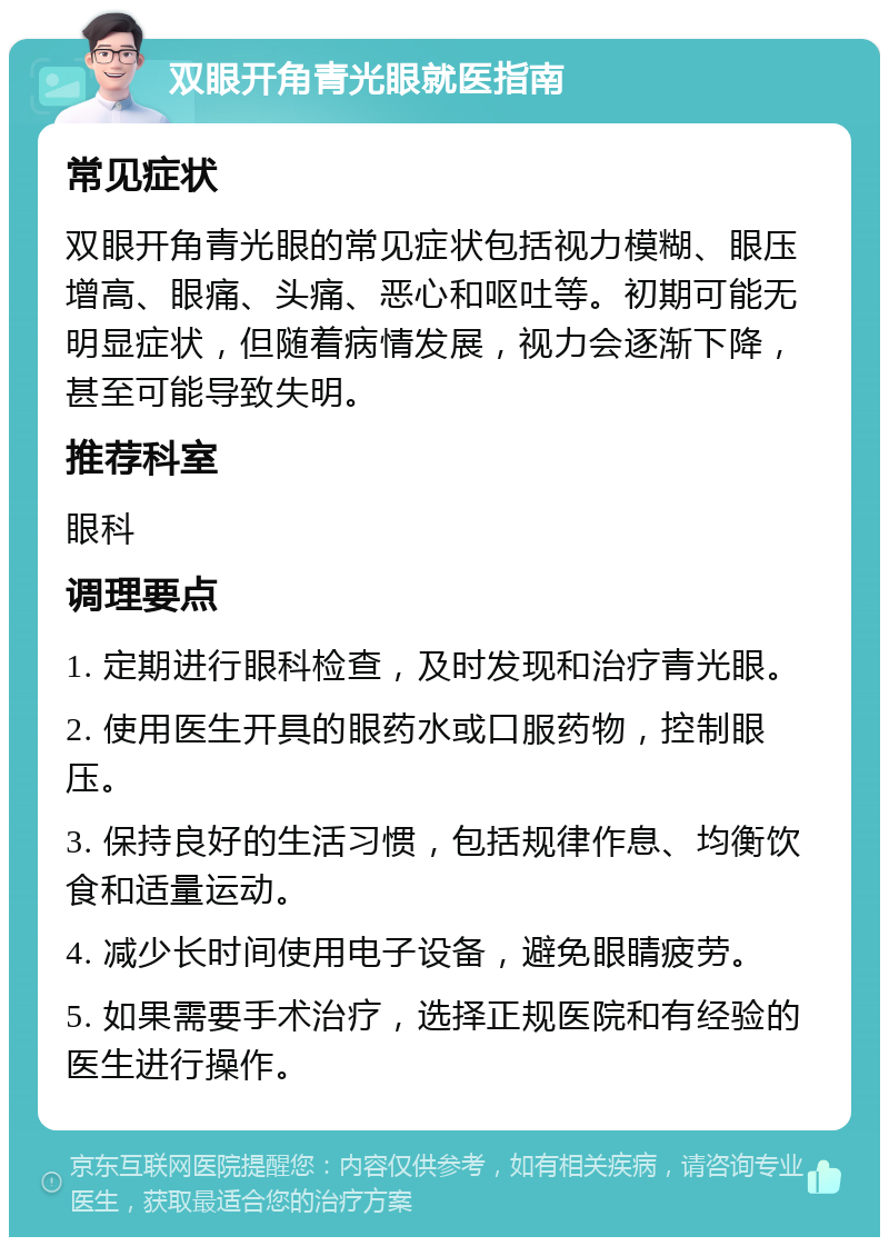 双眼开角青光眼就医指南 常见症状 双眼开角青光眼的常见症状包括视力模糊、眼压增高、眼痛、头痛、恶心和呕吐等。初期可能无明显症状，但随着病情发展，视力会逐渐下降，甚至可能导致失明。 推荐科室 眼科 调理要点 1. 定期进行眼科检查，及时发现和治疗青光眼。 2. 使用医生开具的眼药水或口服药物，控制眼压。 3. 保持良好的生活习惯，包括规律作息、均衡饮食和适量运动。 4. 减少长时间使用电子设备，避免眼睛疲劳。 5. 如果需要手术治疗，选择正规医院和有经验的医生进行操作。