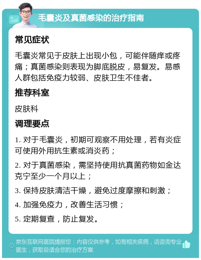 毛囊炎及真菌感染的治疗指南 常见症状 毛囊炎常见于皮肤上出现小包，可能伴随痒或疼痛；真菌感染则表现为脚底脱皮，易复发。易感人群包括免疫力较弱、皮肤卫生不佳者。 推荐科室 皮肤科 调理要点 1. 对于毛囊炎，初期可观察不用处理，若有炎症可使用外用抗生素或消炎药； 2. 对于真菌感染，需坚持使用抗真菌药物如金达克宁至少一个月以上； 3. 保持皮肤清洁干燥，避免过度摩擦和刺激； 4. 加强免疫力，改善生活习惯； 5. 定期复查，防止复发。