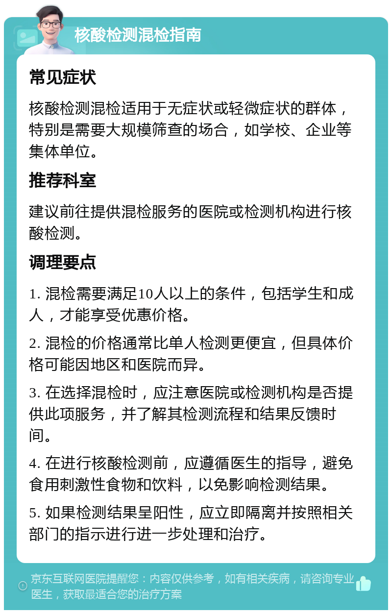 核酸检测混检指南 常见症状 核酸检测混检适用于无症状或轻微症状的群体，特别是需要大规模筛查的场合，如学校、企业等集体单位。 推荐科室 建议前往提供混检服务的医院或检测机构进行核酸检测。 调理要点 1. 混检需要满足10人以上的条件，包括学生和成人，才能享受优惠价格。 2. 混检的价格通常比单人检测更便宜，但具体价格可能因地区和医院而异。 3. 在选择混检时，应注意医院或检测机构是否提供此项服务，并了解其检测流程和结果反馈时间。 4. 在进行核酸检测前，应遵循医生的指导，避免食用刺激性食物和饮料，以免影响检测结果。 5. 如果检测结果呈阳性，应立即隔离并按照相关部门的指示进行进一步处理和治疗。