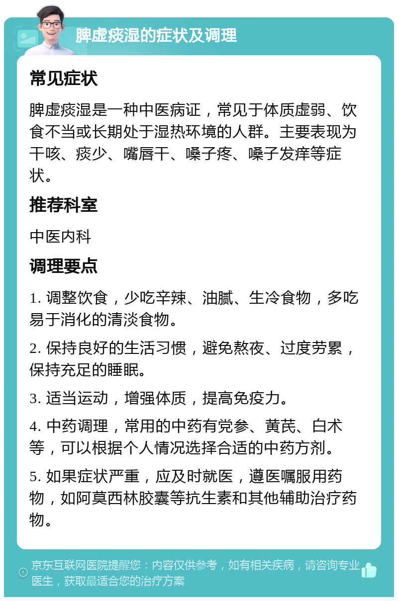 脾虚痰湿的症状及调理 常见症状 脾虚痰湿是一种中医病证，常见于体质虚弱、饮食不当或长期处于湿热环境的人群。主要表现为干咳、痰少、嘴唇干、嗓子疼、嗓子发痒等症状。 推荐科室 中医内科 调理要点 1. 调整饮食，少吃辛辣、油腻、生冷食物，多吃易于消化的清淡食物。 2. 保持良好的生活习惯，避免熬夜、过度劳累，保持充足的睡眠。 3. 适当运动，增强体质，提高免疫力。 4. 中药调理，常用的中药有党参、黄芪、白术等，可以根据个人情况选择合适的中药方剂。 5. 如果症状严重，应及时就医，遵医嘱服用药物，如阿莫西林胶囊等抗生素和其他辅助治疗药物。