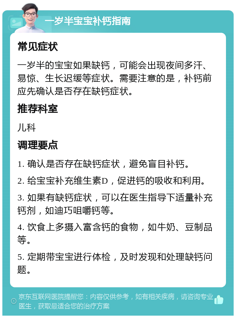 一岁半宝宝补钙指南 常见症状 一岁半的宝宝如果缺钙，可能会出现夜间多汗、易惊、生长迟缓等症状。需要注意的是，补钙前应先确认是否存在缺钙症状。 推荐科室 儿科 调理要点 1. 确认是否存在缺钙症状，避免盲目补钙。 2. 给宝宝补充维生素D，促进钙的吸收和利用。 3. 如果有缺钙症状，可以在医生指导下适量补充钙剂，如迪巧咀嚼钙等。 4. 饮食上多摄入富含钙的食物，如牛奶、豆制品等。 5. 定期带宝宝进行体检，及时发现和处理缺钙问题。