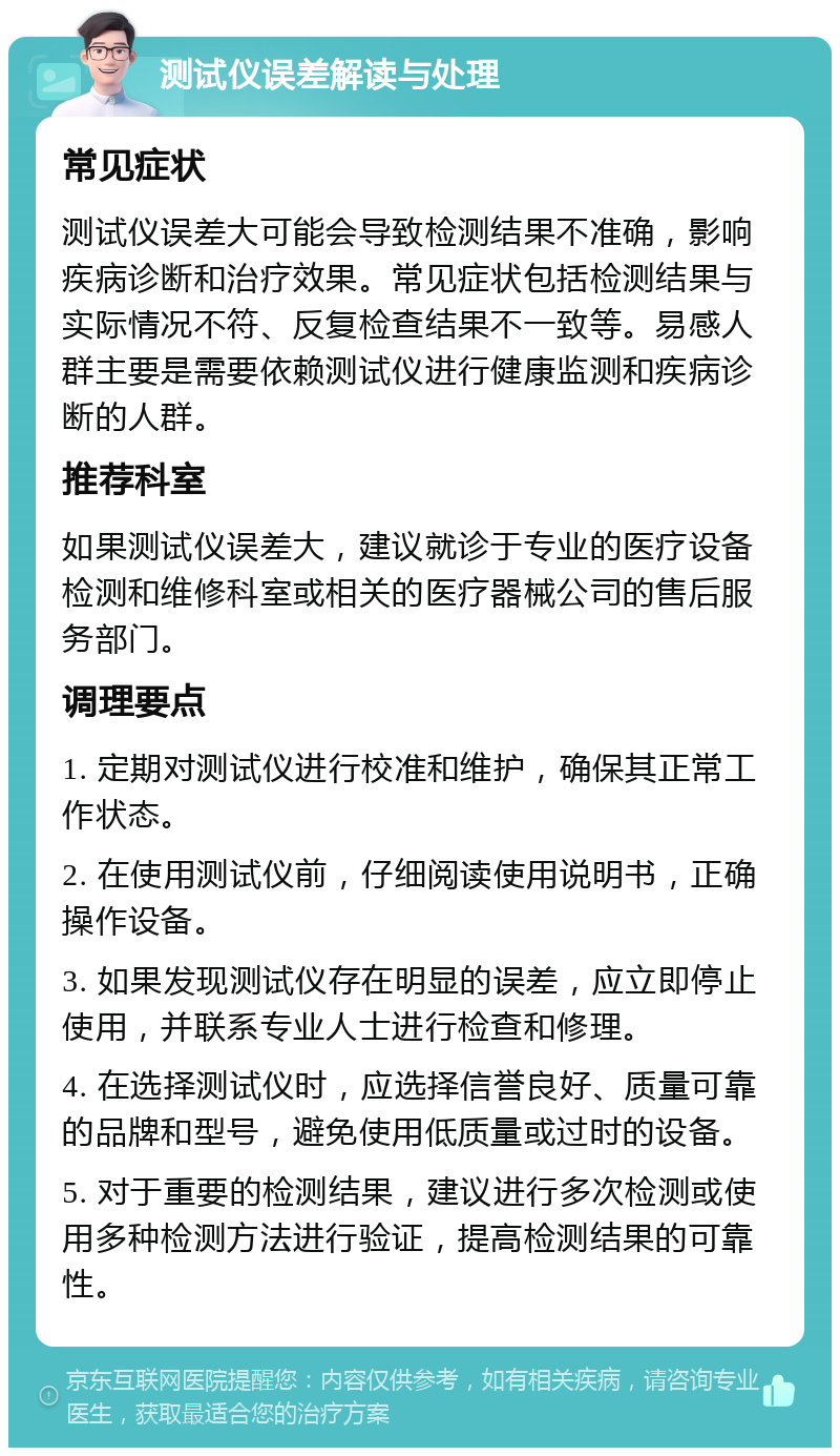 测试仪误差解读与处理 常见症状 测试仪误差大可能会导致检测结果不准确，影响疾病诊断和治疗效果。常见症状包括检测结果与实际情况不符、反复检查结果不一致等。易感人群主要是需要依赖测试仪进行健康监测和疾病诊断的人群。 推荐科室 如果测试仪误差大，建议就诊于专业的医疗设备检测和维修科室或相关的医疗器械公司的售后服务部门。 调理要点 1. 定期对测试仪进行校准和维护，确保其正常工作状态。 2. 在使用测试仪前，仔细阅读使用说明书，正确操作设备。 3. 如果发现测试仪存在明显的误差，应立即停止使用，并联系专业人士进行检查和修理。 4. 在选择测试仪时，应选择信誉良好、质量可靠的品牌和型号，避免使用低质量或过时的设备。 5. 对于重要的检测结果，建议进行多次检测或使用多种检测方法进行验证，提高检测结果的可靠性。