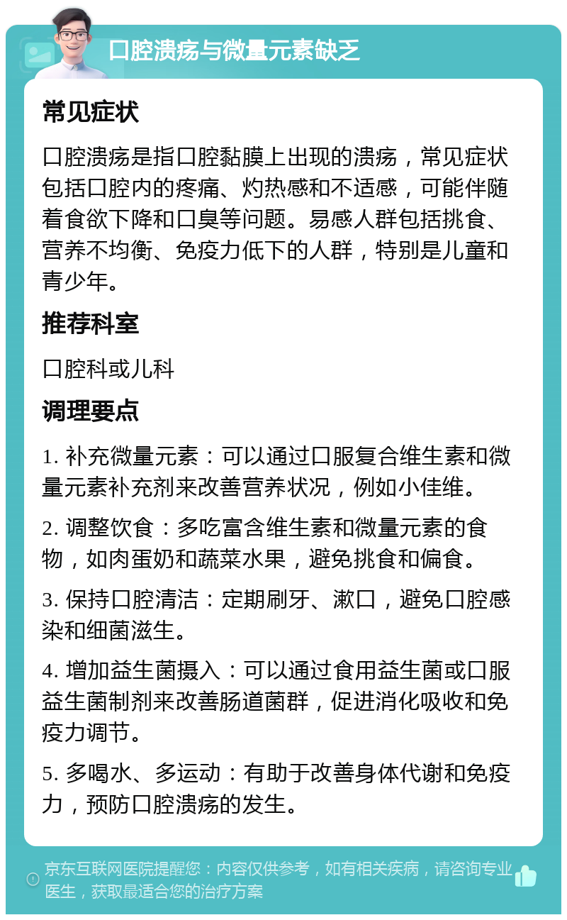 口腔溃疡与微量元素缺乏 常见症状 口腔溃疡是指口腔黏膜上出现的溃疡，常见症状包括口腔内的疼痛、灼热感和不适感，可能伴随着食欲下降和口臭等问题。易感人群包括挑食、营养不均衡、免疫力低下的人群，特别是儿童和青少年。 推荐科室 口腔科或儿科 调理要点 1. 补充微量元素：可以通过口服复合维生素和微量元素补充剂来改善营养状况，例如小佳维。 2. 调整饮食：多吃富含维生素和微量元素的食物，如肉蛋奶和蔬菜水果，避免挑食和偏食。 3. 保持口腔清洁：定期刷牙、漱口，避免口腔感染和细菌滋生。 4. 增加益生菌摄入：可以通过食用益生菌或口服益生菌制剂来改善肠道菌群，促进消化吸收和免疫力调节。 5. 多喝水、多运动：有助于改善身体代谢和免疫力，预防口腔溃疡的发生。