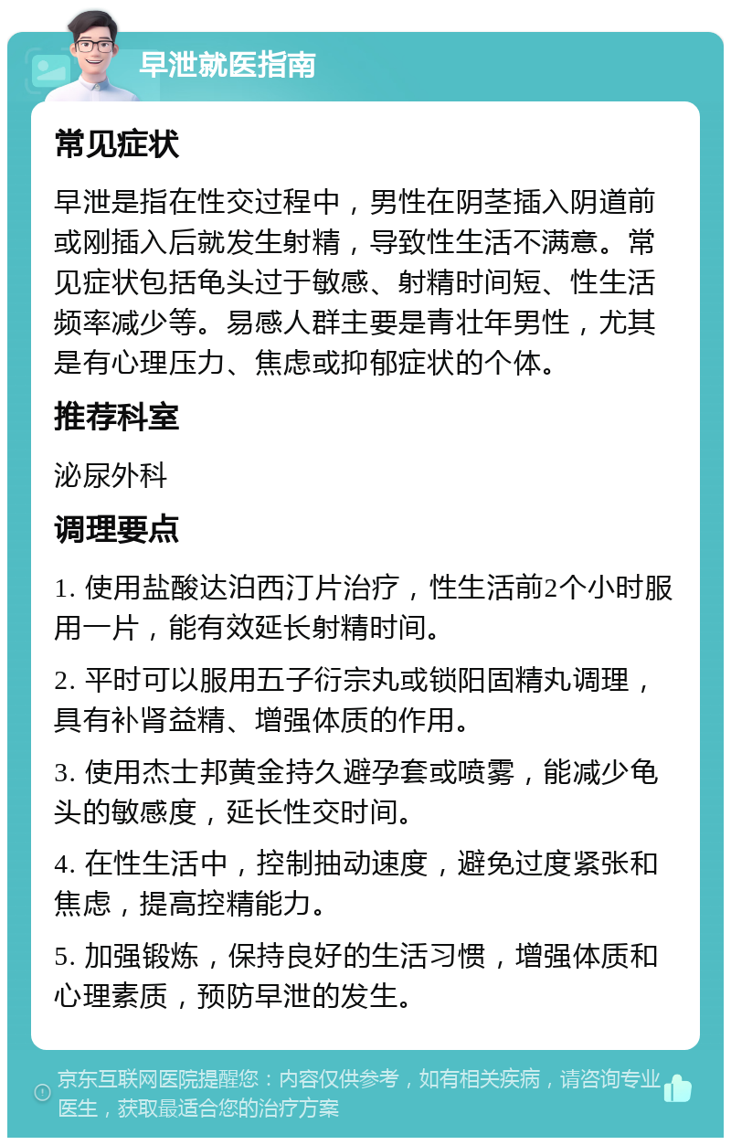 早泄就医指南 常见症状 早泄是指在性交过程中，男性在阴茎插入阴道前或刚插入后就发生射精，导致性生活不满意。常见症状包括龟头过于敏感、射精时间短、性生活频率减少等。易感人群主要是青壮年男性，尤其是有心理压力、焦虑或抑郁症状的个体。 推荐科室 泌尿外科 调理要点 1. 使用盐酸达泊西汀片治疗，性生活前2个小时服用一片，能有效延长射精时间。 2. 平时可以服用五子衍宗丸或锁阳固精丸调理，具有补肾益精、增强体质的作用。 3. 使用杰士邦黄金持久避孕套或喷雾，能减少龟头的敏感度，延长性交时间。 4. 在性生活中，控制抽动速度，避免过度紧张和焦虑，提高控精能力。 5. 加强锻炼，保持良好的生活习惯，增强体质和心理素质，预防早泄的发生。