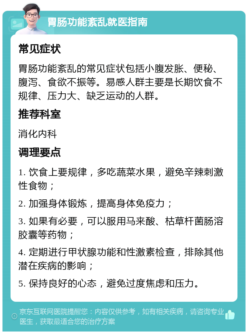 胃肠功能紊乱就医指南 常见症状 胃肠功能紊乱的常见症状包括小腹发胀、便秘、腹泻、食欲不振等。易感人群主要是长期饮食不规律、压力大、缺乏运动的人群。 推荐科室 消化内科 调理要点 1. 饮食上要规律，多吃蔬菜水果，避免辛辣刺激性食物； 2. 加强身体锻炼，提高身体免疫力； 3. 如果有必要，可以服用马来酸、枯草杆菌肠溶胶囊等药物； 4. 定期进行甲状腺功能和性激素检查，排除其他潜在疾病的影响； 5. 保持良好的心态，避免过度焦虑和压力。