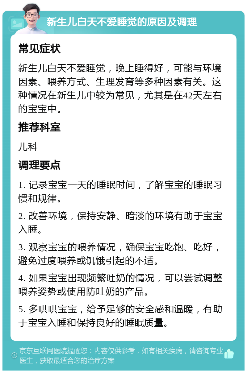 新生儿白天不爱睡觉的原因及调理 常见症状 新生儿白天不爱睡觉，晚上睡得好，可能与环境因素、喂养方式、生理发育等多种因素有关。这种情况在新生儿中较为常见，尤其是在42天左右的宝宝中。 推荐科室 儿科 调理要点 1. 记录宝宝一天的睡眠时间，了解宝宝的睡眠习惯和规律。 2. 改善环境，保持安静、暗淡的环境有助于宝宝入睡。 3. 观察宝宝的喂养情况，确保宝宝吃饱、吃好，避免过度喂养或饥饿引起的不适。 4. 如果宝宝出现频繁吐奶的情况，可以尝试调整喂养姿势或使用防吐奶的产品。 5. 多哄哄宝宝，给予足够的安全感和温暖，有助于宝宝入睡和保持良好的睡眠质量。