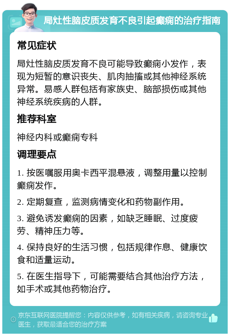 局灶性脑皮质发育不良引起癫痫的治疗指南 常见症状 局灶性脑皮质发育不良可能导致癫痫小发作，表现为短暂的意识丧失、肌肉抽搐或其他神经系统异常。易感人群包括有家族史、脑部损伤或其他神经系统疾病的人群。 推荐科室 神经内科或癫痫专科 调理要点 1. 按医嘱服用奥卡西平混悬液，调整用量以控制癫痫发作。 2. 定期复查，监测病情变化和药物副作用。 3. 避免诱发癫痫的因素，如缺乏睡眠、过度疲劳、精神压力等。 4. 保持良好的生活习惯，包括规律作息、健康饮食和适量运动。 5. 在医生指导下，可能需要结合其他治疗方法，如手术或其他药物治疗。