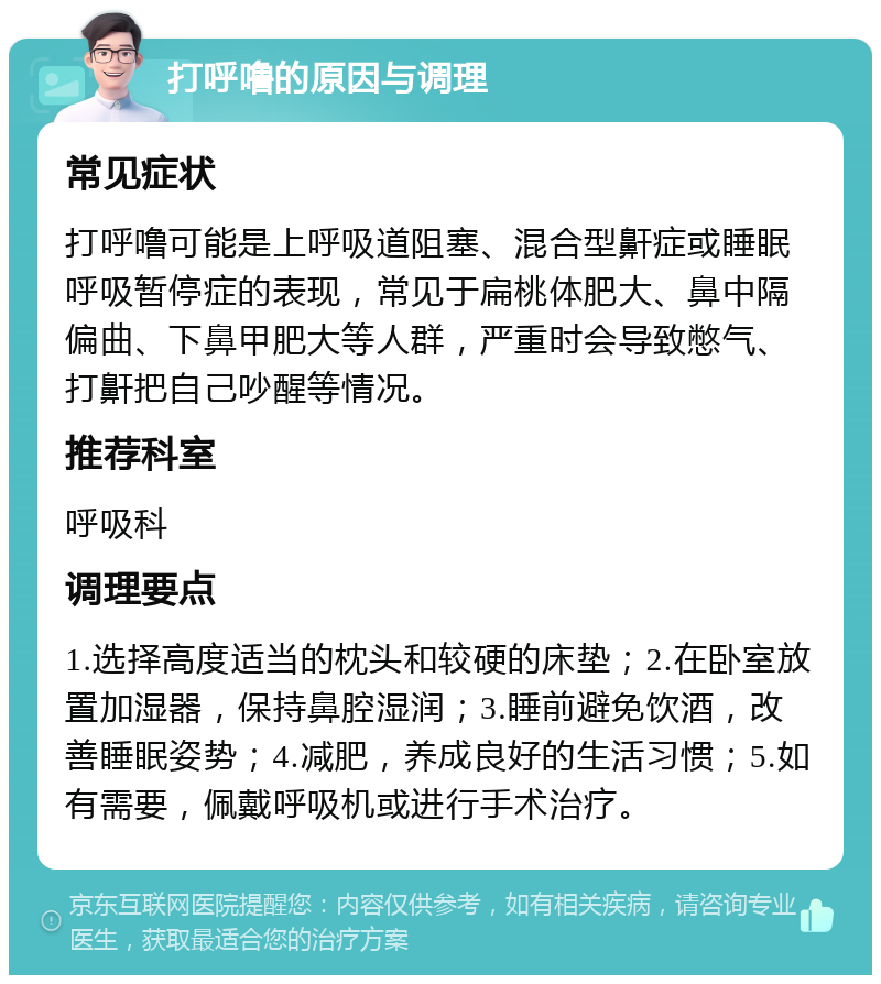 打呼噜的原因与调理 常见症状 打呼噜可能是上呼吸道阻塞、混合型鼾症或睡眠呼吸暂停症的表现，常见于扁桃体肥大、鼻中隔偏曲、下鼻甲肥大等人群，严重时会导致憋气、打鼾把自己吵醒等情况。 推荐科室 呼吸科 调理要点 1.选择高度适当的枕头和较硬的床垫；2.在卧室放置加湿器，保持鼻腔湿润；3.睡前避免饮酒，改善睡眠姿势；4.减肥，养成良好的生活习惯；5.如有需要，佩戴呼吸机或进行手术治疗。