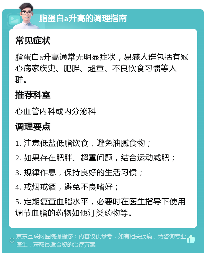 脂蛋白a升高的调理指南 常见症状 脂蛋白a升高通常无明显症状，易感人群包括有冠心病家族史、肥胖、超重、不良饮食习惯等人群。 推荐科室 心血管内科或内分泌科 调理要点 1. 注意低盐低脂饮食，避免油腻食物； 2. 如果存在肥胖、超重问题，结合运动减肥； 3. 规律作息，保持良好的生活习惯； 4. 戒烟戒酒，避免不良嗜好； 5. 定期复查血脂水平，必要时在医生指导下使用调节血脂的药物如他汀类药物等。