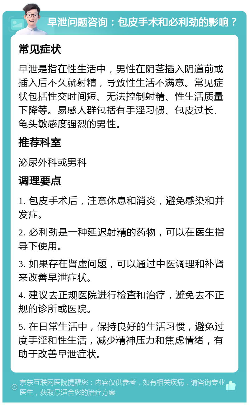 早泄问题咨询：包皮手术和必利劲的影响？ 常见症状 早泄是指在性生活中，男性在阴茎插入阴道前或插入后不久就射精，导致性生活不满意。常见症状包括性交时间短、无法控制射精、性生活质量下降等。易感人群包括有手淫习惯、包皮过长、龟头敏感度强烈的男性。 推荐科室 泌尿外科或男科 调理要点 1. 包皮手术后，注意休息和消炎，避免感染和并发症。 2. 必利劲是一种延迟射精的药物，可以在医生指导下使用。 3. 如果存在肾虚问题，可以通过中医调理和补肾来改善早泄症状。 4. 建议去正规医院进行检查和治疗，避免去不正规的诊所或医院。 5. 在日常生活中，保持良好的生活习惯，避免过度手淫和性生活，减少精神压力和焦虑情绪，有助于改善早泄症状。