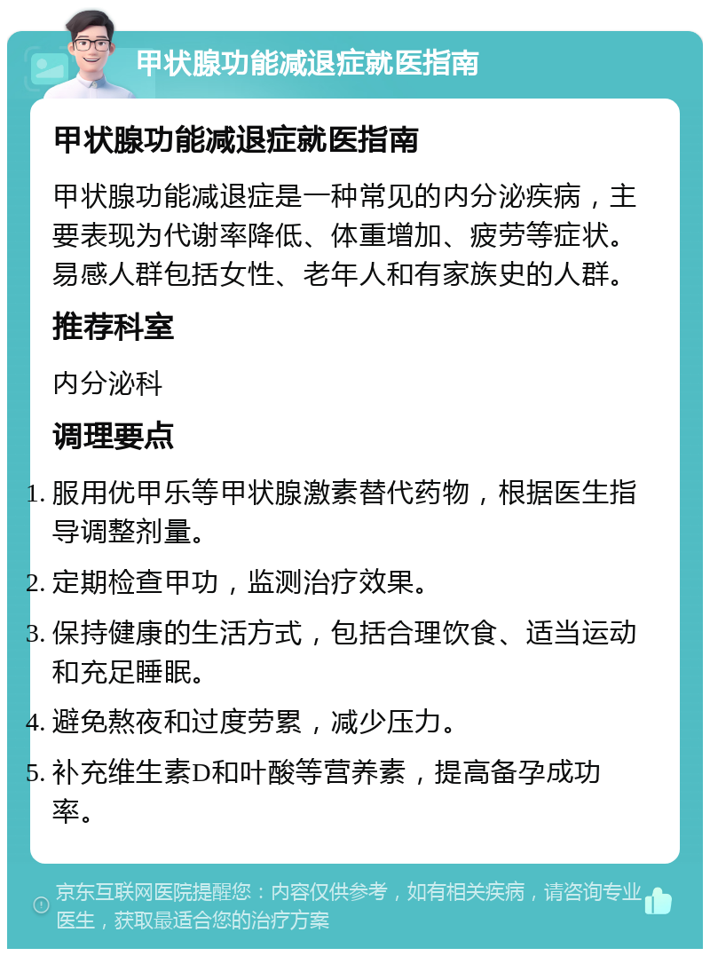 甲状腺功能减退症就医指南 甲状腺功能减退症就医指南 甲状腺功能减退症是一种常见的内分泌疾病，主要表现为代谢率降低、体重增加、疲劳等症状。易感人群包括女性、老年人和有家族史的人群。 推荐科室 内分泌科 调理要点 服用优甲乐等甲状腺激素替代药物，根据医生指导调整剂量。 定期检查甲功，监测治疗效果。 保持健康的生活方式，包括合理饮食、适当运动和充足睡眠。 避免熬夜和过度劳累，减少压力。 补充维生素D和叶酸等营养素，提高备孕成功率。