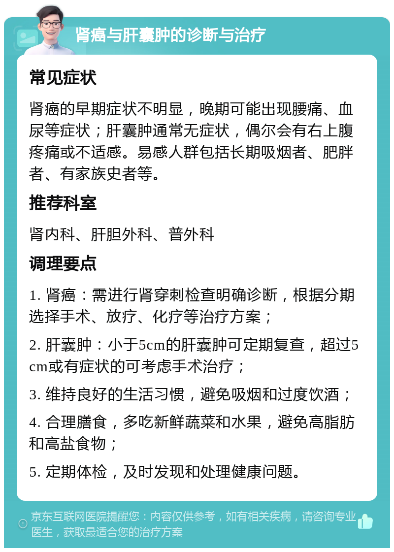 肾癌与肝囊肿的诊断与治疗 常见症状 肾癌的早期症状不明显，晚期可能出现腰痛、血尿等症状；肝囊肿通常无症状，偶尔会有右上腹疼痛或不适感。易感人群包括长期吸烟者、肥胖者、有家族史者等。 推荐科室 肾内科、肝胆外科、普外科 调理要点 1. 肾癌：需进行肾穿刺检查明确诊断，根据分期选择手术、放疗、化疗等治疗方案； 2. 肝囊肿：小于5cm的肝囊肿可定期复查，超过5cm或有症状的可考虑手术治疗； 3. 维持良好的生活习惯，避免吸烟和过度饮酒； 4. 合理膳食，多吃新鲜蔬菜和水果，避免高脂肪和高盐食物； 5. 定期体检，及时发现和处理健康问题。