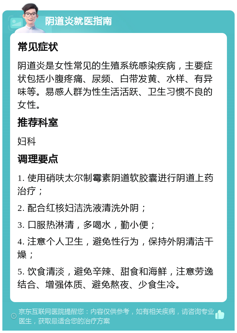 阴道炎就医指南 常见症状 阴道炎是女性常见的生殖系统感染疾病，主要症状包括小腹疼痛、尿频、白带发黄、水样、有异味等。易感人群为性生活活跃、卫生习惯不良的女性。 推荐科室 妇科 调理要点 1. 使用硝呋太尔制霉素阴道软胶囊进行阴道上药治疗； 2. 配合红核妇洁洗液清洗外阴； 3. 口服热淋清，多喝水，勤小便； 4. 注意个人卫生，避免性行为，保持外阴清洁干燥； 5. 饮食清淡，避免辛辣、甜食和海鲜，注意劳逸结合、增强体质、避免熬夜、少食生冷。