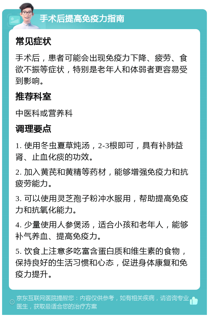 手术后提高免疫力指南 常见症状 手术后，患者可能会出现免疫力下降、疲劳、食欲不振等症状，特别是老年人和体弱者更容易受到影响。 推荐科室 中医科或营养科 调理要点 1. 使用冬虫夏草炖汤，2-3根即可，具有补肺益肾、止血化痰的功效。 2. 加入黄芪和黄精等药材，能够增强免疫力和抗疲劳能力。 3. 可以使用灵芝孢子粉冲水服用，帮助提高免疫力和抗氧化能力。 4. 少量使用人参煲汤，适合小孩和老年人，能够补气养血、提高免疫力。 5. 饮食上注意多吃富含蛋白质和维生素的食物，保持良好的生活习惯和心态，促进身体康复和免疫力提升。