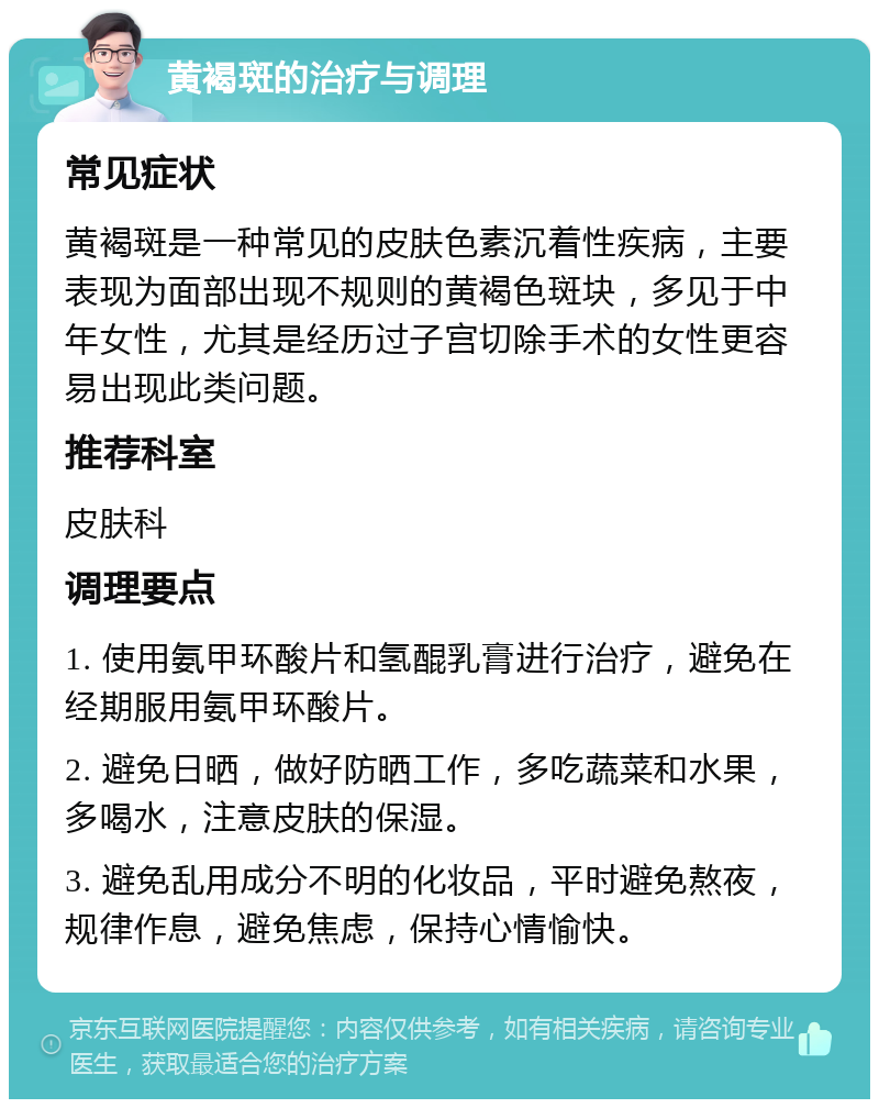 黄褐斑的治疗与调理 常见症状 黄褐斑是一种常见的皮肤色素沉着性疾病，主要表现为面部出现不规则的黄褐色斑块，多见于中年女性，尤其是经历过子宫切除手术的女性更容易出现此类问题。 推荐科室 皮肤科 调理要点 1. 使用氨甲环酸片和氢醌乳膏进行治疗，避免在经期服用氨甲环酸片。 2. 避免日晒，做好防晒工作，多吃蔬菜和水果，多喝水，注意皮肤的保湿。 3. 避免乱用成分不明的化妆品，平时避免熬夜，规律作息，避免焦虑，保持心情愉快。