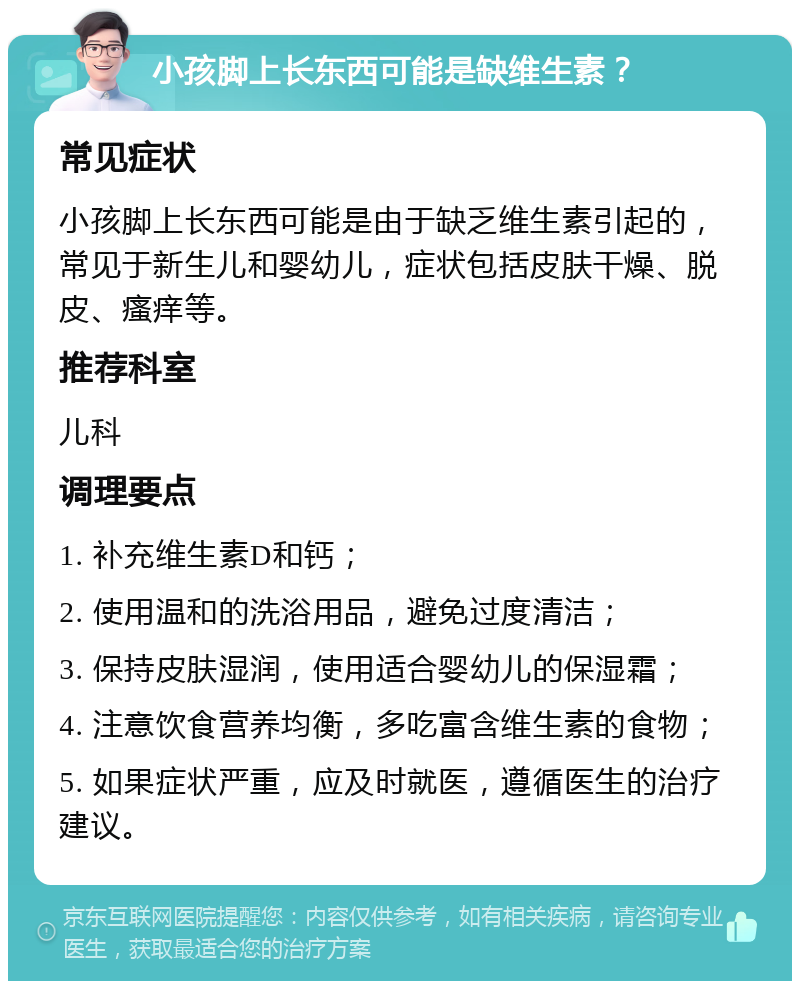 小孩脚上长东西可能是缺维生素？ 常见症状 小孩脚上长东西可能是由于缺乏维生素引起的，常见于新生儿和婴幼儿，症状包括皮肤干燥、脱皮、瘙痒等。 推荐科室 儿科 调理要点 1. 补充维生素D和钙； 2. 使用温和的洗浴用品，避免过度清洁； 3. 保持皮肤湿润，使用适合婴幼儿的保湿霜； 4. 注意饮食营养均衡，多吃富含维生素的食物； 5. 如果症状严重，应及时就医，遵循医生的治疗建议。