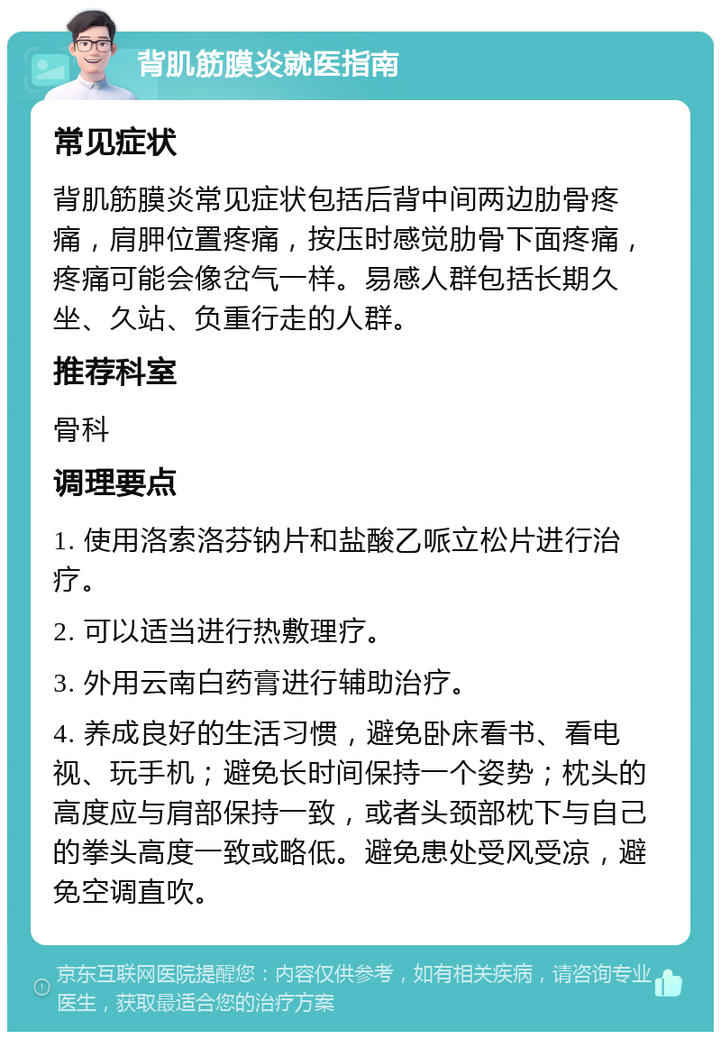 背肌筋膜炎就医指南 常见症状 背肌筋膜炎常见症状包括后背中间两边肋骨疼痛，肩胛位置疼痛，按压时感觉肋骨下面疼痛，疼痛可能会像岔气一样。易感人群包括长期久坐、久站、负重行走的人群。 推荐科室 骨科 调理要点 1. 使用洛索洛芬钠片和盐酸乙哌立松片进行治疗。 2. 可以适当进行热敷理疗。 3. 外用云南白药膏进行辅助治疗。 4. 养成良好的生活习惯，避免卧床看书、看电视、玩手机；避免长时间保持一个姿势；枕头的高度应与肩部保持一致，或者头颈部枕下与自己的拳头高度一致或略低。避免患处受风受凉，避免空调直吹。