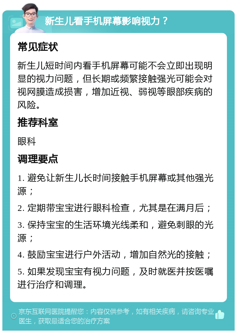 新生儿看手机屏幕影响视力？ 常见症状 新生儿短时间内看手机屏幕可能不会立即出现明显的视力问题，但长期或频繁接触强光可能会对视网膜造成损害，增加近视、弱视等眼部疾病的风险。 推荐科室 眼科 调理要点 1. 避免让新生儿长时间接触手机屏幕或其他强光源； 2. 定期带宝宝进行眼科检查，尤其是在满月后； 3. 保持宝宝的生活环境光线柔和，避免刺眼的光源； 4. 鼓励宝宝进行户外活动，增加自然光的接触； 5. 如果发现宝宝有视力问题，及时就医并按医嘱进行治疗和调理。