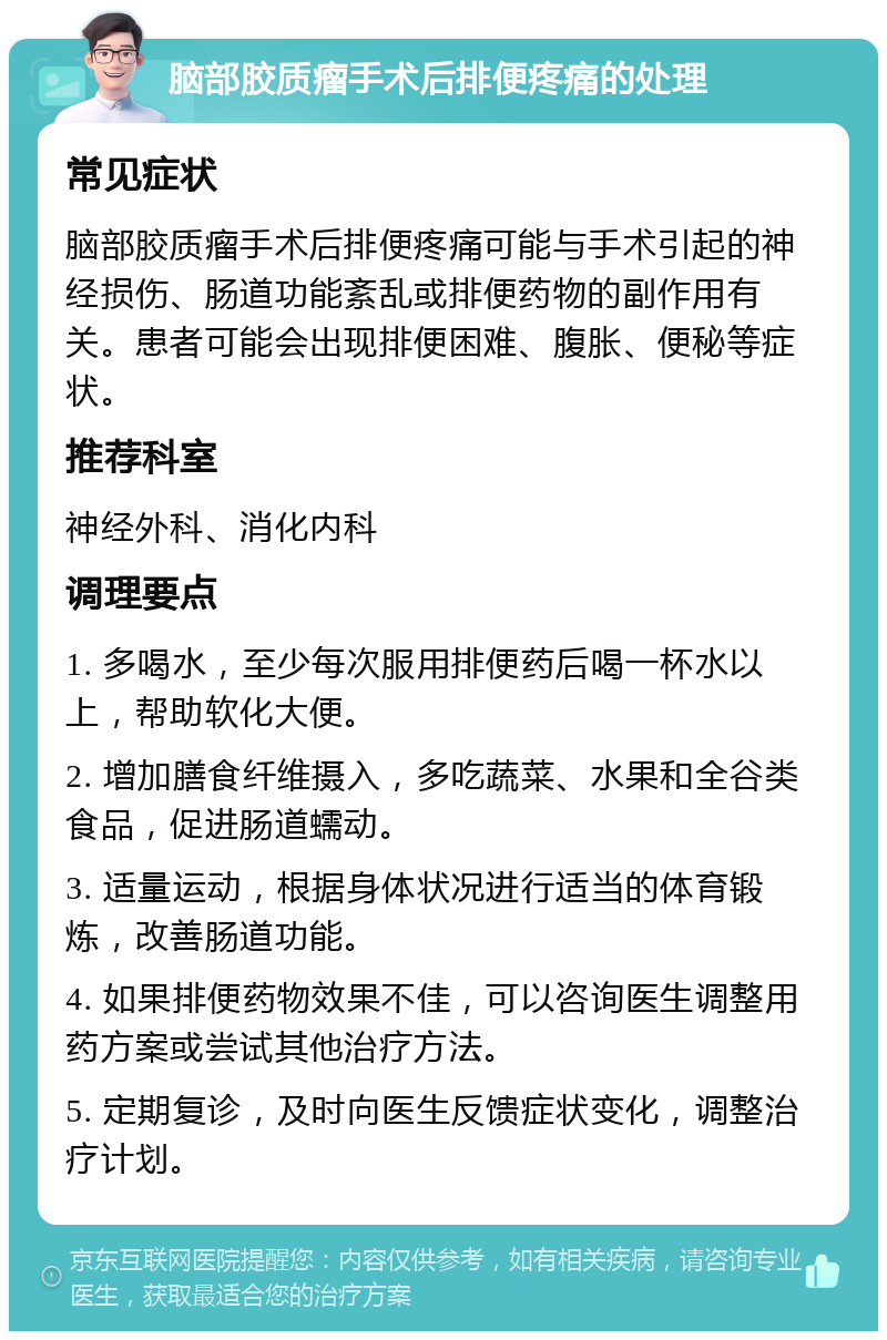 脑部胶质瘤手术后排便疼痛的处理 常见症状 脑部胶质瘤手术后排便疼痛可能与手术引起的神经损伤、肠道功能紊乱或排便药物的副作用有关。患者可能会出现排便困难、腹胀、便秘等症状。 推荐科室 神经外科、消化内科 调理要点 1. 多喝水，至少每次服用排便药后喝一杯水以上，帮助软化大便。 2. 增加膳食纤维摄入，多吃蔬菜、水果和全谷类食品，促进肠道蠕动。 3. 适量运动，根据身体状况进行适当的体育锻炼，改善肠道功能。 4. 如果排便药物效果不佳，可以咨询医生调整用药方案或尝试其他治疗方法。 5. 定期复诊，及时向医生反馈症状变化，调整治疗计划。