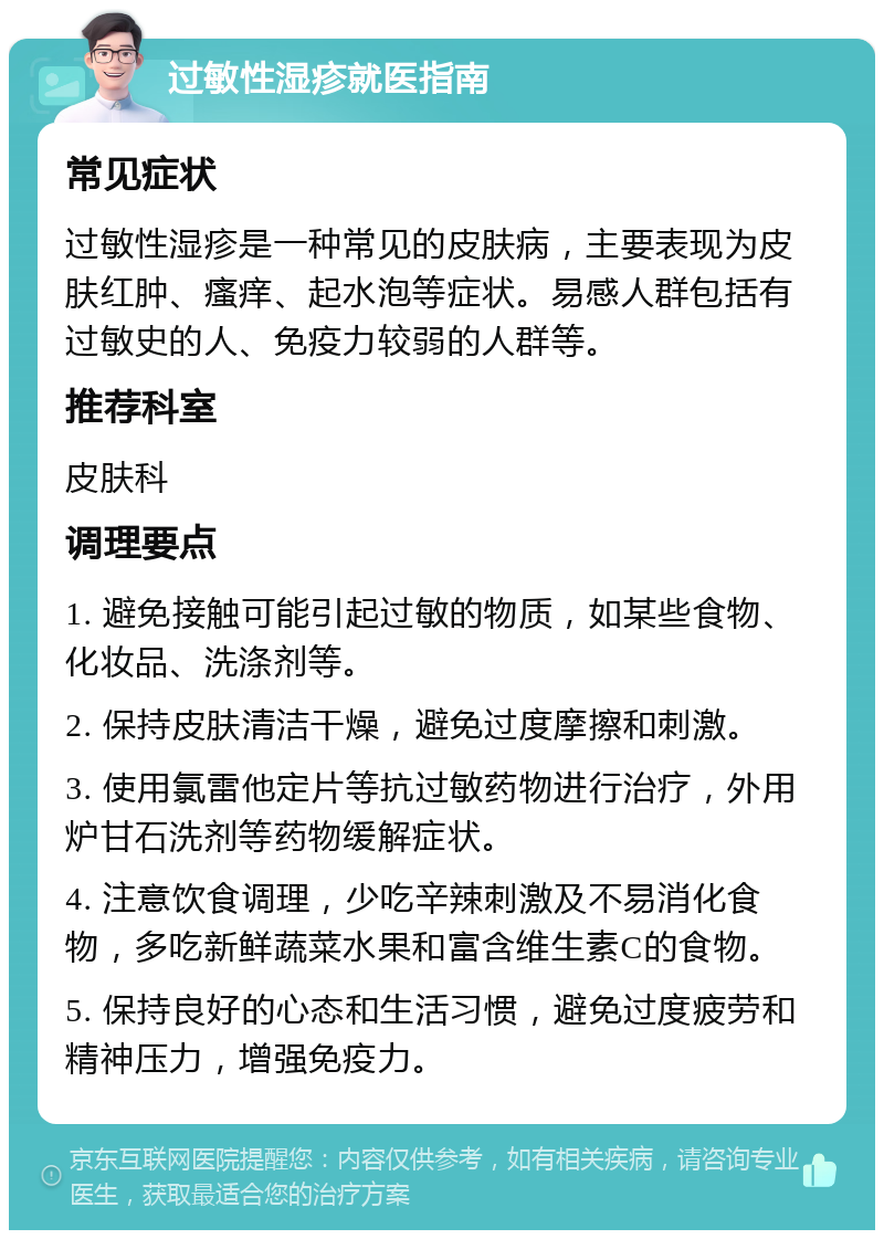 过敏性湿疹就医指南 常见症状 过敏性湿疹是一种常见的皮肤病，主要表现为皮肤红肿、瘙痒、起水泡等症状。易感人群包括有过敏史的人、免疫力较弱的人群等。 推荐科室 皮肤科 调理要点 1. 避免接触可能引起过敏的物质，如某些食物、化妆品、洗涤剂等。 2. 保持皮肤清洁干燥，避免过度摩擦和刺激。 3. 使用氯雷他定片等抗过敏药物进行治疗，外用炉甘石洗剂等药物缓解症状。 4. 注意饮食调理，少吃辛辣刺激及不易消化食物，多吃新鲜蔬菜水果和富含维生素C的食物。 5. 保持良好的心态和生活习惯，避免过度疲劳和精神压力，增强免疫力。