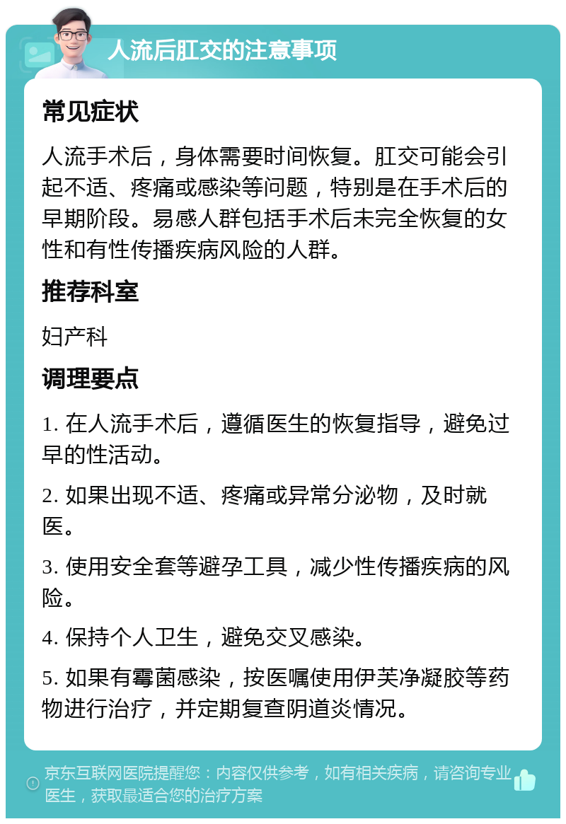 人流后肛交的注意事项 常见症状 人流手术后，身体需要时间恢复。肛交可能会引起不适、疼痛或感染等问题，特别是在手术后的早期阶段。易感人群包括手术后未完全恢复的女性和有性传播疾病风险的人群。 推荐科室 妇产科 调理要点 1. 在人流手术后，遵循医生的恢复指导，避免过早的性活动。 2. 如果出现不适、疼痛或异常分泌物，及时就医。 3. 使用安全套等避孕工具，减少性传播疾病的风险。 4. 保持个人卫生，避免交叉感染。 5. 如果有霉菌感染，按医嘱使用伊芙净凝胶等药物进行治疗，并定期复查阴道炎情况。