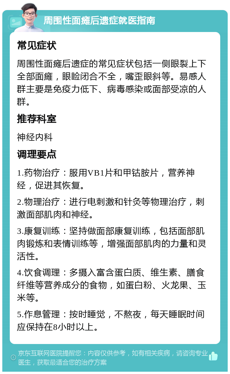 周围性面瘫后遗症就医指南 常见症状 周围性面瘫后遗症的常见症状包括一侧眼裂上下全部面瘫，眼睑闭合不全，嘴歪眼斜等。易感人群主要是免疫力低下、病毒感染或面部受凉的人群。 推荐科室 神经内科 调理要点 1.药物治疗：服用VB1片和甲钴胺片，营养神经，促进其恢复。 2.物理治疗：进行电刺激和针灸等物理治疗，刺激面部肌肉和神经。 3.康复训练：坚持做面部康复训练，包括面部肌肉锻炼和表情训练等，增强面部肌肉的力量和灵活性。 4.饮食调理：多摄入富含蛋白质、维生素、膳食纤维等营养成分的食物，如蛋白粉、火龙果、玉米等。 5.作息管理：按时睡觉，不熬夜，每天睡眠时间应保持在8小时以上。