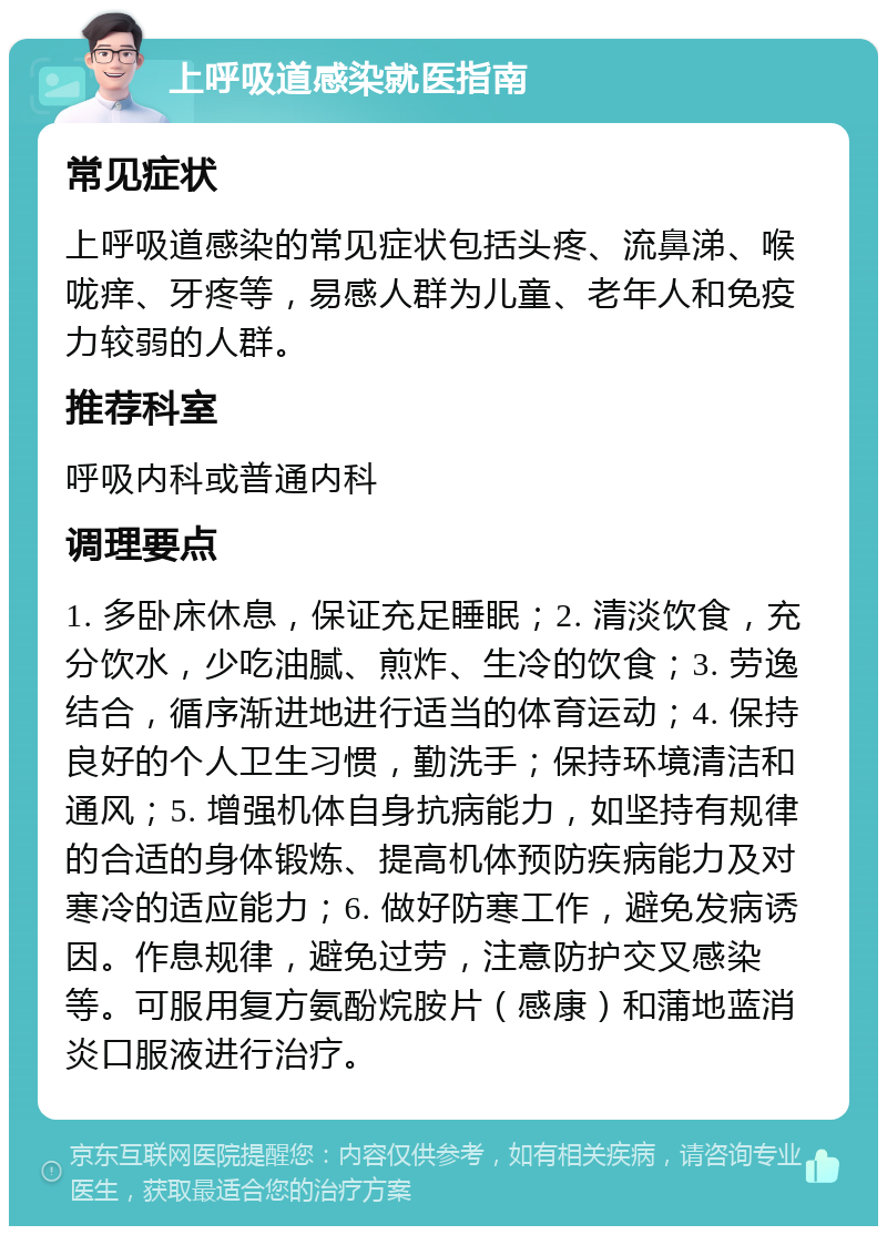 上呼吸道感染就医指南 常见症状 上呼吸道感染的常见症状包括头疼、流鼻涕、喉咙痒、牙疼等，易感人群为儿童、老年人和免疫力较弱的人群。 推荐科室 呼吸内科或普通内科 调理要点 1. 多卧床休息，保证充足睡眠；2. 清淡饮食，充分饮水，少吃油腻、煎炸、生冷的饮食；3. 劳逸结合，循序渐进地进行适当的体育运动；4. 保持良好的个人卫生习惯，勤洗手；保持环境清洁和通风；5. 增强机体自身抗病能力，如坚持有规律的合适的身体锻炼、提高机体预防疾病能力及对寒冷的适应能力；6. 做好防寒工作，避免发病诱因。作息规律，避免过劳，注意防护交叉感染等。可服用复方氨酚烷胺片（感康）和蒲地蓝消炎口服液进行治疗。