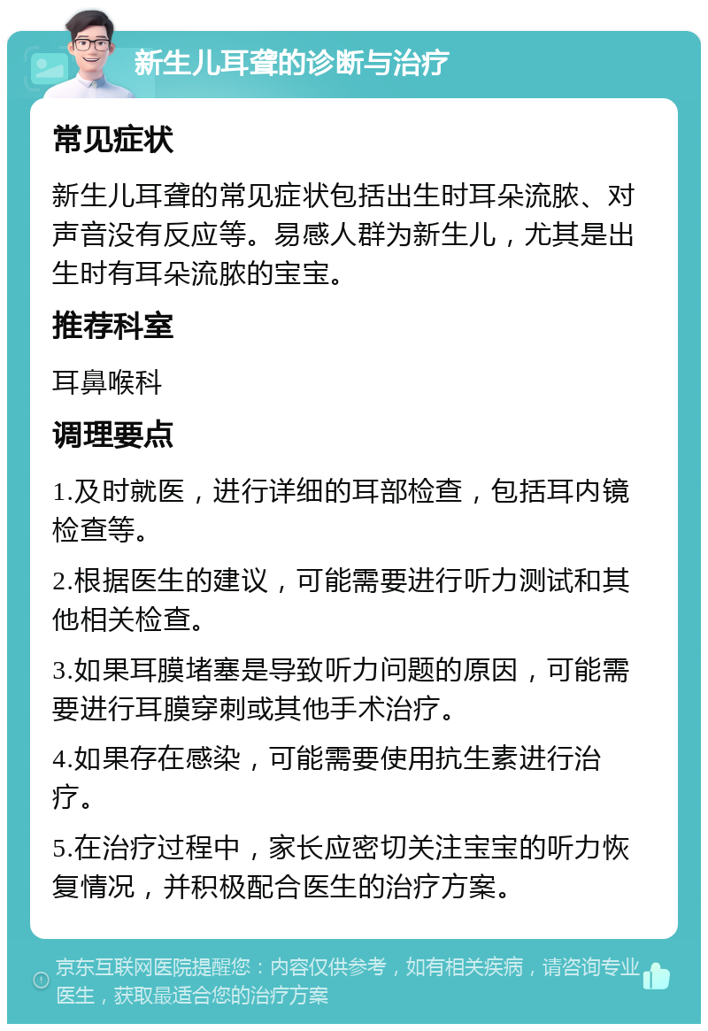 新生儿耳聋的诊断与治疗 常见症状 新生儿耳聋的常见症状包括出生时耳朵流脓、对声音没有反应等。易感人群为新生儿，尤其是出生时有耳朵流脓的宝宝。 推荐科室 耳鼻喉科 调理要点 1.及时就医，进行详细的耳部检查，包括耳内镜检查等。 2.根据医生的建议，可能需要进行听力测试和其他相关检查。 3.如果耳膜堵塞是导致听力问题的原因，可能需要进行耳膜穿刺或其他手术治疗。 4.如果存在感染，可能需要使用抗生素进行治疗。 5.在治疗过程中，家长应密切关注宝宝的听力恢复情况，并积极配合医生的治疗方案。