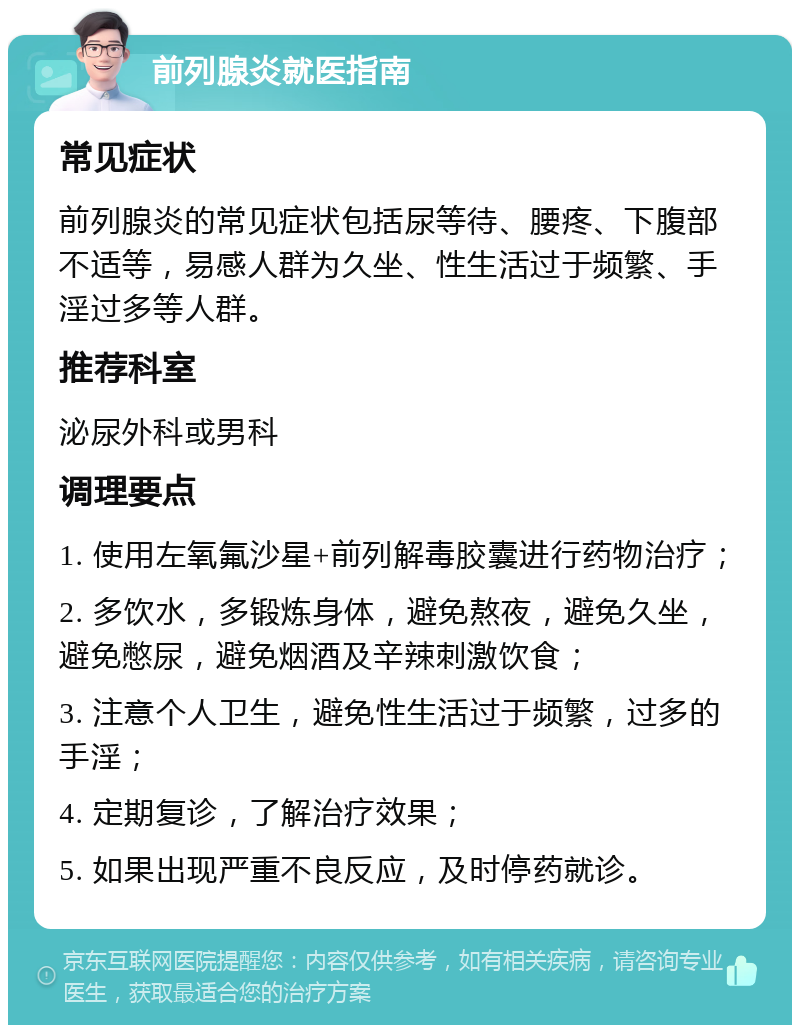 前列腺炎就医指南 常见症状 前列腺炎的常见症状包括尿等待、腰疼、下腹部不适等，易感人群为久坐、性生活过于频繁、手淫过多等人群。 推荐科室 泌尿外科或男科 调理要点 1. 使用左氧氟沙星+前列解毒胶囊进行药物治疗； 2. 多饮水，多锻炼身体，避免熬夜，避免久坐，避免憋尿，避免烟酒及辛辣刺激饮食； 3. 注意个人卫生，避免性生活过于频繁，过多的手淫； 4. 定期复诊，了解治疗效果； 5. 如果出现严重不良反应，及时停药就诊。