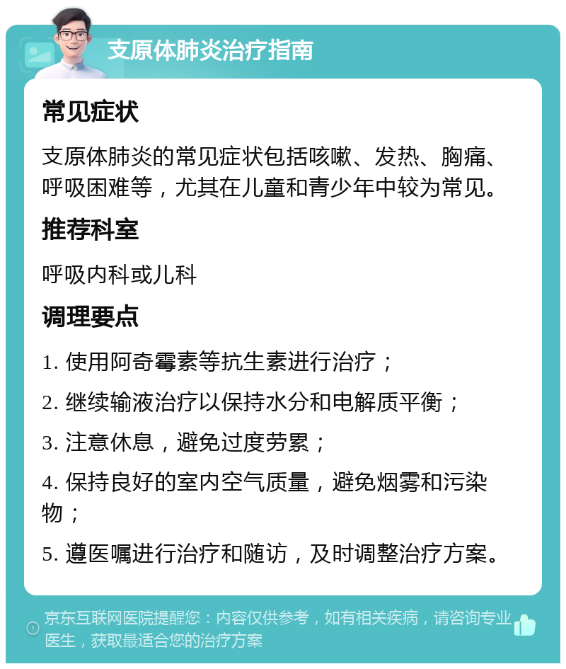 支原体肺炎治疗指南 常见症状 支原体肺炎的常见症状包括咳嗽、发热、胸痛、呼吸困难等，尤其在儿童和青少年中较为常见。 推荐科室 呼吸内科或儿科 调理要点 1. 使用阿奇霉素等抗生素进行治疗； 2. 继续输液治疗以保持水分和电解质平衡； 3. 注意休息，避免过度劳累； 4. 保持良好的室内空气质量，避免烟雾和污染物； 5. 遵医嘱进行治疗和随访，及时调整治疗方案。