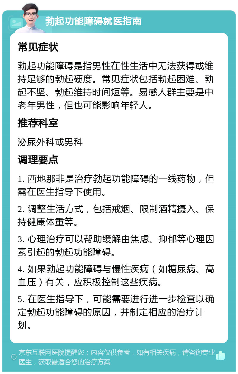 勃起功能障碍就医指南 常见症状 勃起功能障碍是指男性在性生活中无法获得或维持足够的勃起硬度。常见症状包括勃起困难、勃起不坚、勃起维持时间短等。易感人群主要是中老年男性，但也可能影响年轻人。 推荐科室 泌尿外科或男科 调理要点 1. 西地那非是治疗勃起功能障碍的一线药物，但需在医生指导下使用。 2. 调整生活方式，包括戒烟、限制酒精摄入、保持健康体重等。 3. 心理治疗可以帮助缓解由焦虑、抑郁等心理因素引起的勃起功能障碍。 4. 如果勃起功能障碍与慢性疾病（如糖尿病、高血压）有关，应积极控制这些疾病。 5. 在医生指导下，可能需要进行进一步检查以确定勃起功能障碍的原因，并制定相应的治疗计划。