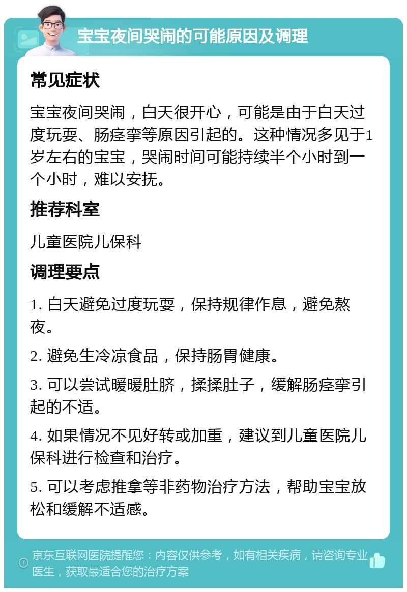 宝宝夜间哭闹的可能原因及调理 常见症状 宝宝夜间哭闹，白天很开心，可能是由于白天过度玩耍、肠痉挛等原因引起的。这种情况多见于1岁左右的宝宝，哭闹时间可能持续半个小时到一个小时，难以安抚。 推荐科室 儿童医院儿保科 调理要点 1. 白天避免过度玩耍，保持规律作息，避免熬夜。 2. 避免生冷凉食品，保持肠胃健康。 3. 可以尝试暖暖肚脐，揉揉肚子，缓解肠痉挛引起的不适。 4. 如果情况不见好转或加重，建议到儿童医院儿保科进行检查和治疗。 5. 可以考虑推拿等非药物治疗方法，帮助宝宝放松和缓解不适感。