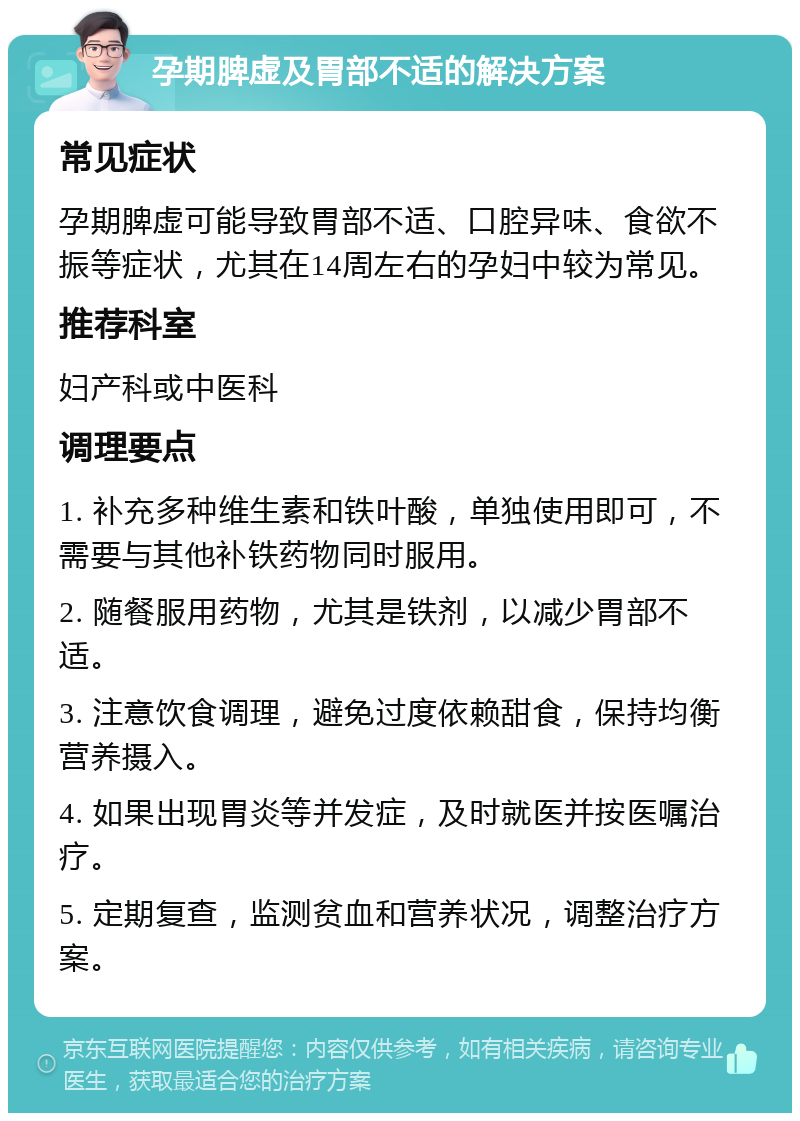 孕期脾虚及胃部不适的解决方案 常见症状 孕期脾虚可能导致胃部不适、口腔异味、食欲不振等症状，尤其在14周左右的孕妇中较为常见。 推荐科室 妇产科或中医科 调理要点 1. 补充多种维生素和铁叶酸，单独使用即可，不需要与其他补铁药物同时服用。 2. 随餐服用药物，尤其是铁剂，以减少胃部不适。 3. 注意饮食调理，避免过度依赖甜食，保持均衡营养摄入。 4. 如果出现胃炎等并发症，及时就医并按医嘱治疗。 5. 定期复查，监测贫血和营养状况，调整治疗方案。