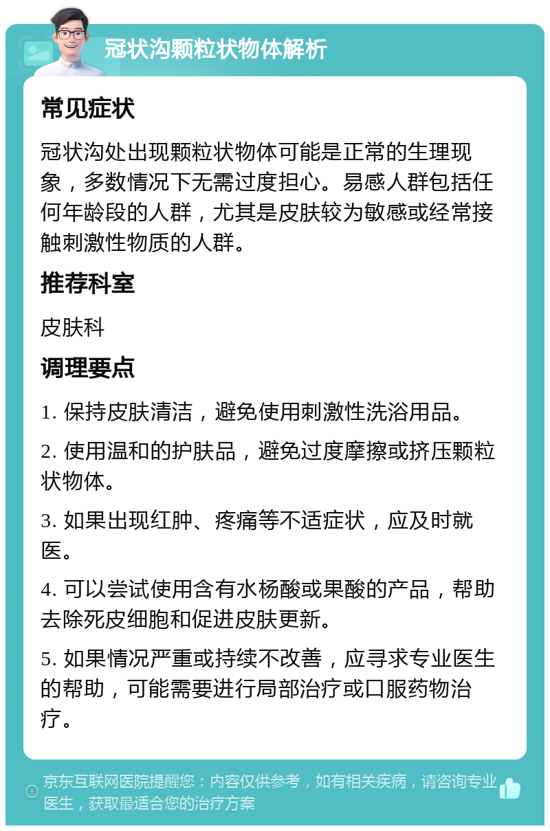 冠状沟颗粒状物体解析 常见症状 冠状沟处出现颗粒状物体可能是正常的生理现象，多数情况下无需过度担心。易感人群包括任何年龄段的人群，尤其是皮肤较为敏感或经常接触刺激性物质的人群。 推荐科室 皮肤科 调理要点 1. 保持皮肤清洁，避免使用刺激性洗浴用品。 2. 使用温和的护肤品，避免过度摩擦或挤压颗粒状物体。 3. 如果出现红肿、疼痛等不适症状，应及时就医。 4. 可以尝试使用含有水杨酸或果酸的产品，帮助去除死皮细胞和促进皮肤更新。 5. 如果情况严重或持续不改善，应寻求专业医生的帮助，可能需要进行局部治疗或口服药物治疗。