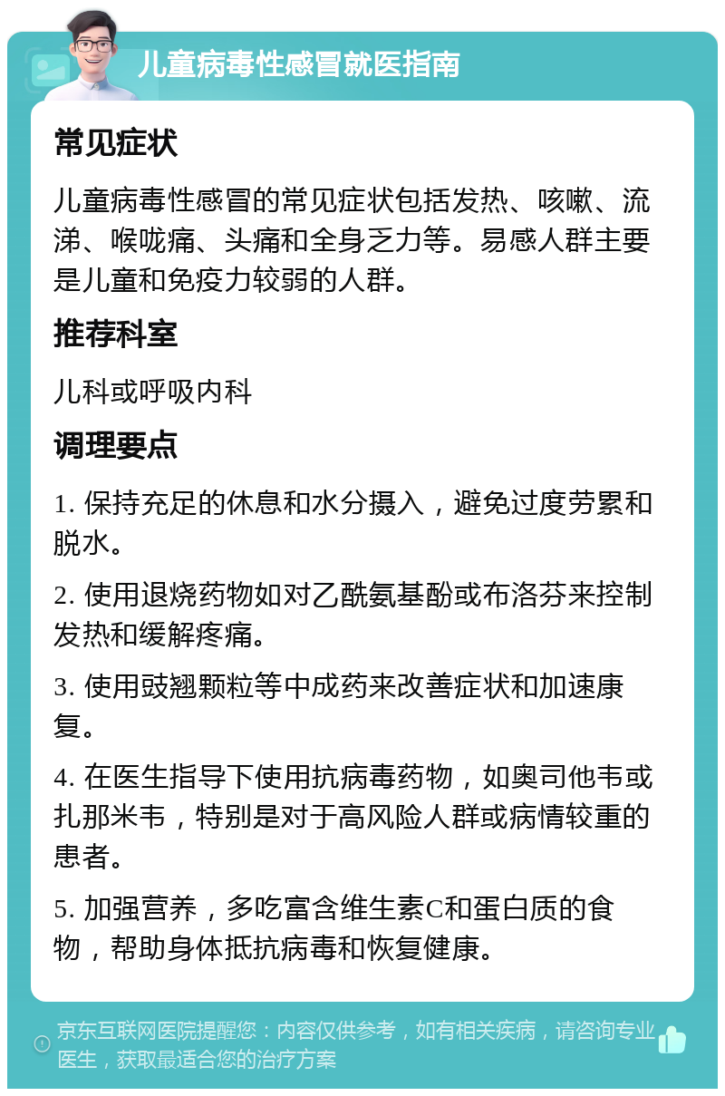 儿童病毒性感冒就医指南 常见症状 儿童病毒性感冒的常见症状包括发热、咳嗽、流涕、喉咙痛、头痛和全身乏力等。易感人群主要是儿童和免疫力较弱的人群。 推荐科室 儿科或呼吸内科 调理要点 1. 保持充足的休息和水分摄入，避免过度劳累和脱水。 2. 使用退烧药物如对乙酰氨基酚或布洛芬来控制发热和缓解疼痛。 3. 使用豉翘颗粒等中成药来改善症状和加速康复。 4. 在医生指导下使用抗病毒药物，如奥司他韦或扎那米韦，特别是对于高风险人群或病情较重的患者。 5. 加强营养，多吃富含维生素C和蛋白质的食物，帮助身体抵抗病毒和恢复健康。